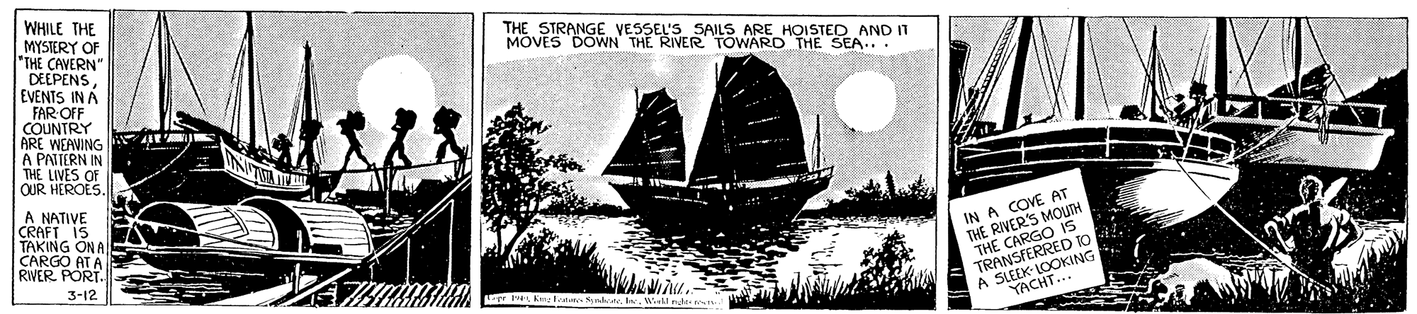 Sailboat OCR: WHILE THE MYSTERY OF *THE CAVERN" DEEPENS EVENTS IN A FAR OFF COUNTRY ARE WEAVING A PATTERN IN THE LIVES OF QUR HEROES. THE STRANGE VESSEL'S SAILS ARE HOISTED AND IT MOVES DOWN THE RIVER TOWARD THE SEA... A NATIVE CRAFT IS TAKING ON A CARGO AT A RIVER PORT. IN A COVE AT THE RIVERS MOUTH THE CARGO IS TRANSFERRED IO A SLEEK- LOOKING YACHT... 3-12 P Kine atlim na.Wil nds- e WHILE THE MYSTERY OF *THE CAVERN" DEEPENS EVENTS IN A FAR OFF COUNTRY ARE WEAVING A PATTERN IN THE LIVES OF QUR HEROES. THE STRANGE VESSEL'S SAILS ARE HOISTED AND IT MOVES DOWN THE RIVER TOWARD THE SEA... A NATIVE CRAFT IS TAKING ON A CARGO AT A RIVER PORT. IN A COVE AT THE RIVERS MOUTH THE CARGO IS TRANSFERRED IO A SLEEK- LOOKING YACHT... 3-12 P Kine atlim na.Wil nds- e