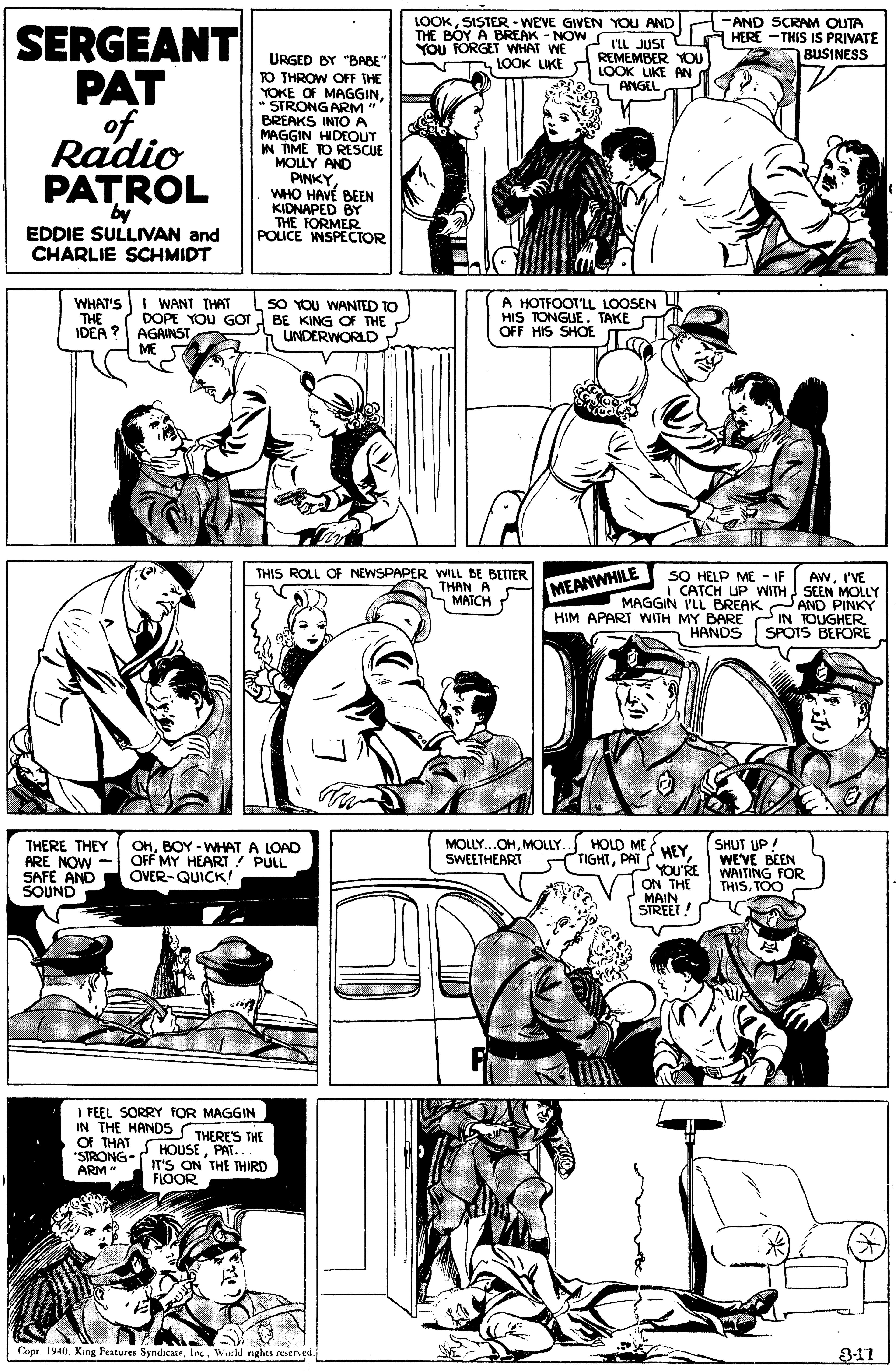 Comic book OCR: LOOKSISTER-WEVE GIVEN YOU AND THE BOY A BREAK - NOW YOU FORGET WHAT WE S LOOK LIKE -AND SCRAM OUTA HERE -THIS IS PRIVATE BUSINESS SERGEANT PAT of Radio PATROL I'LL JUST REMEMBER YOU LOOK LIKE AN ANGEL URGED BY "BABE" TO THROW OFF THE YOKE OF MAGGINSTRONG ARM " BREAKS INTO A MAGGIN HIDEOUT IN TIME TO RESCUE MOLLY AND PINKYWHO HAVÉ BEEN KIDNAPED BY THE FORMER POLICE INSPECTOR by EDDIE SULLIVAN and CHARLIE SCHMIDT WHAT'SI WANT THAT THE IDEA ? DOPE YOU GOT AGAINST ME SO YOU WANTED TO BE KING OF THE UNDERWORLD A HOTFOOT'LL LOOSEN HIS TONGUE . TAKE OFF HIS SHOE THIS ROLL OF NEWSPAPER WILL BE BETTER THAN A MATCH SO HELP ME - IF MAGGIN PLL BREAK AND PINKY HIM APART WITH MY BARE IN TOUGHER HANDS AWI'VE MEANWHILE I CATCH UP WITH SEEN MOLLY SPOTS BEFORE THERE THEY ARE NOW - SAFE AND SOUND OHBOY - WHAT A LOAD OFF MY HEART PULL OVER-QUICK ! HOLD ME TIGHTPAT SHUT UP! WE'VE BEEN WAITING FOR THISTOO MOLLY...OHMOLLY. SWEETHEART HEY YOU'RE ON THE MAIN STREET! I FEEL SORRY FOR MAGGIN IN THE HANDSS THERE'S THE Of THAT "STRONG- ARM " S HOUSEPAT... IT'S ON THE THIRD FLOOR Cupr 1940Watld nghts reverved. 3-11 LOOKSISTER-WEVE GIVEN YOU AND THE BOY A BREAK - NOW YOU FORGET WHAT WE S LOOK LIKE -AND SCRAM OUTA HERE -THIS IS PRIVATE BUSINESS SERGEANT PAT of Radio PATROL I'LL JUST REMEMBER YOU LOOK LIKE AN ANGEL URGED BY "BABE" TO THROW OFF THE YOKE OF MAGGINSTRONG ARM " BREAKS INTO A MAGGIN HIDEOUT IN TIME TO RESCUE MOLLY AND PINKYWHO HAVÉ BEEN KIDNAPED BY THE FORMER POLICE INSPECTOR by EDDIE SULLIVAN and CHARLIE SCHMIDT WHAT'SI WANT THAT THE IDEA ? DOPE YOU GOT AGAINST ME SO YOU WANTED TO BE KING OF THE UNDERWORLD A HOTFOOT'LL LOOSEN HIS TONGUE . TAKE OFF HIS SHOE THIS ROLL OF NEWSPAPER WILL BE BETTER THAN A MATCH SO HELP ME - IF MAGGIN PLL BREAK AND PINKY HIM APART WITH MY BARE IN TOUGHER HANDS AWI'VE MEANWHILE I CATCH UP WITH SEEN MOLLY SPOTS BEFORE THERE THEY ARE NOW - SAFE AND SOUND OHBOY - WHAT A LOAD OFF MY HEART PULL OVER-QUICK ! HOLD ME TIGHTPAT SHUT UP! WE'VE BEEN WAITING FOR THISTOO MOLLY...OHMOLLY. SWEETHEART HEY YOU'RE ON THE MAIN STREET! I FEEL SORRY FOR MAGGIN IN THE HANDSS THERE'S THE Of THAT "STRONG- ARM " S HOUSEPAT... IT'S ON THE THIRD FLOOR Cupr 1940King Features SyndicateWatld nghts reverved. 3-11