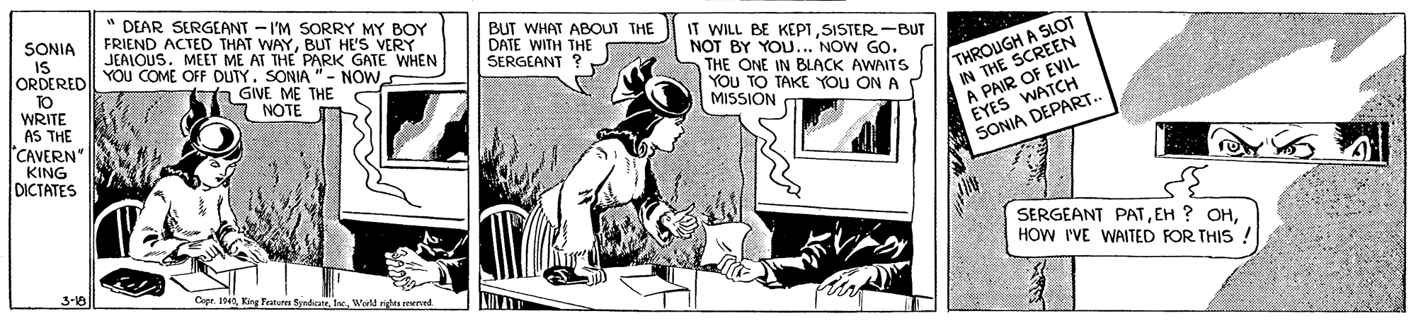 Comic book OCR: " DEAR SERGEANT - I'M SORRY MY BOY FRIEND ACTED THAT WAYBUT HE'S VERY JEALOUS. MEET ME AT THE PARK GATE WHEN YOU COME OFF DUTY. SONIA "- NOW a GIVE ME THE NOTE BUT WHAT ABOUT THE DATE WITH THE SERGEANT ? SONIA IS ORDERED TO WRITE AS THE ICAVERN KING DICTATES IT WILL BE KEPTSISTER -BUT NOT BY YOU... NOW GO. THE ONE IN BLACK AWAITS YOU TO TAKE YOU ON A MISSION THROUGH A SLOT IN THE SCREEN A PAIR OF EVIL EYES WATCH SONIA DEPART. SERGEANT PATHOW I'VE WAITED FOR THIS! 3-18 Syndicateold riges erved " DEAR SERGEANT - I'M SORRY MY BOY FRIEND ACTED THAT WAYBUT HE'S VERY JEALOUS. MEET ME AT THE PARK GATE WHEN YOU COME OFF DUTY. SONIA "- NOW a GIVE ME THE NOTE BUT WHAT ABOUT THE DATE WITH THE SERGEANT ? SONIA IS ORDERED TO WRITE AS THE ICAVERN KING DICTATES IT WILL BE KEPTSISTER -BUT NOT BY YOU... NOW GO. THE ONE IN BLACK AWAITS YOU TO TAKE YOU ON A MISSION THROUGH A SLOT IN THE SCREEN A PAIR OF EVIL EYES WATCH SONIA DEPART. SERGEANT PATEH ? OHHOW I'VE WAITED FOR THIS! 3-18 Syndicateold riges erved