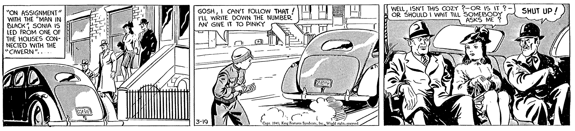 Automotive exterior OCR: WELLISN'T THIS COZY ?-OR IS IT S OR SHOULD I WAIT TILL SOMEBODY ASKS ME SHUT UP! GOSHI CAN'T FOLLOW THAT ! I'LL WRITE DOWN THE NUMBER AN' GIVE IT TO PINKY "ON ASSIGNMENT" WITH THE "MAN IN BLACK" SONIA IS LED FROM ONE OF THE HOUSES CON- NECTED WITH THE "CAVERN".. 3-19 WELLISN'T THIS COZY ?-OR IS IT S OR SHOULD I WAIT TILL SOMEBODY ASKS ME SHUT UP! GOSHI CAN'T FOLLOW THAT ! I'LL WRITE DOWN THE NUMBER AN' GIVE IT TO PINKY "ON ASSIGNMENT" WITH THE "MAN IN BLACK" SONIA IS LED FROM ONE OF THE HOUSES CON- NECTED WITH THE "CAVERN".. 3-19