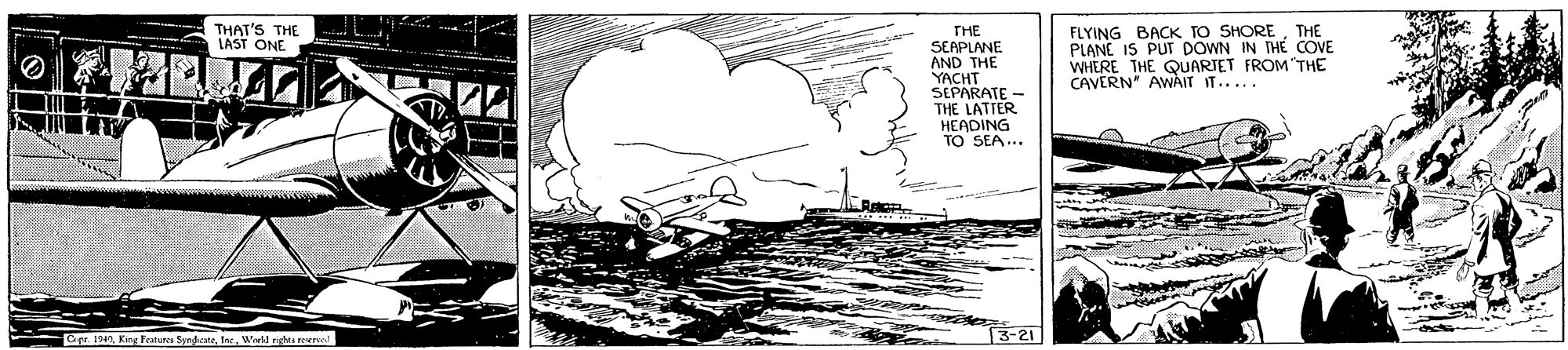 Drawing OCR: FLYING BACK TO SHORETHE PLANE IS PUT DOWN IN THE COVE WHERE THE QUARIET FROM"THE CAVERN" AwAIT IT..... THAT'S THE LAST ONE THE SEAPLANE AND THE YACHT SEPARATE - THE LATTER HEADING TO SEA... Cere 194Wiwkl righes eercod 3-21 FLYING BACK TO SHORETHE PLANE IS PUT DOWN IN THE COVE WHERE THE QUARIET FROM"THE CAVERN" AwAIT IT..... THAT'S THE LAST ONE THE SEAPLANE AND THE YACHT SEPARATE - THE LATTER HEADING TO SEA... Cere 194King Featuras SynfiateWiwkl righes eercod 3-21