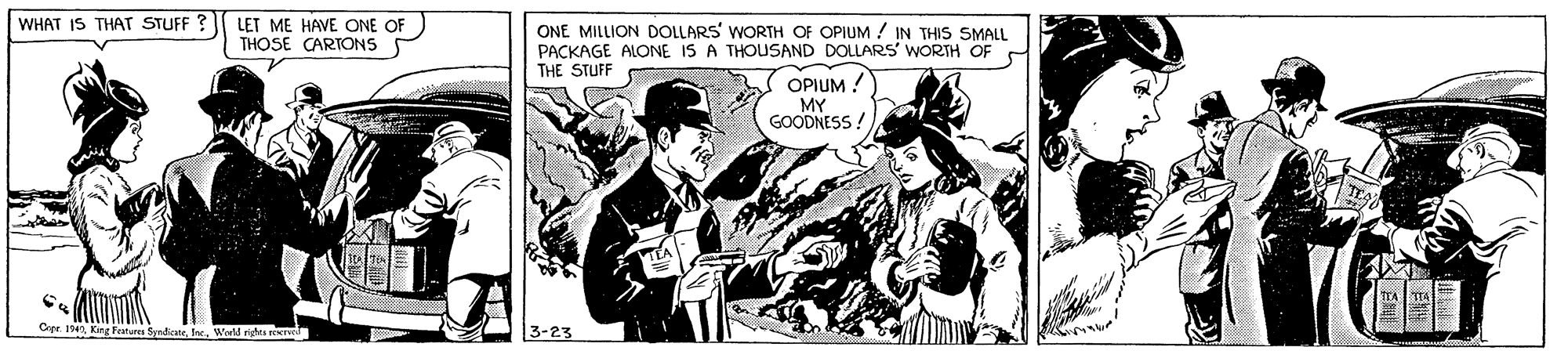 Publication OCR: WHAT IS THAT STUFF ? LET ME HAVE ONE OF THOSE CARTONS S ONE MILLION DOLLARS' WORTH OF OPIUM / IN THIS SMALL PACKAGE ALONE IS A THOUSAND DOLLARS WORTH OF THE STUFF OPIUM ! MY GOODNESS ! Copr. 194Wold rights reerel 3-23 WHAT IS THAT STUFF ? LET ME HAVE ONE OF THOSE CARTONS S ONE MILLION DOLLARS' WORTH OF OPIUM / IN THIS SMALL PACKAGE ALONE IS A THOUSAND DOLLARS WORTH OF THE STUFF OPIUM ! MY GOODNESS ! Copr. 194King Fatures SyndieateWold rights reerel 3-23