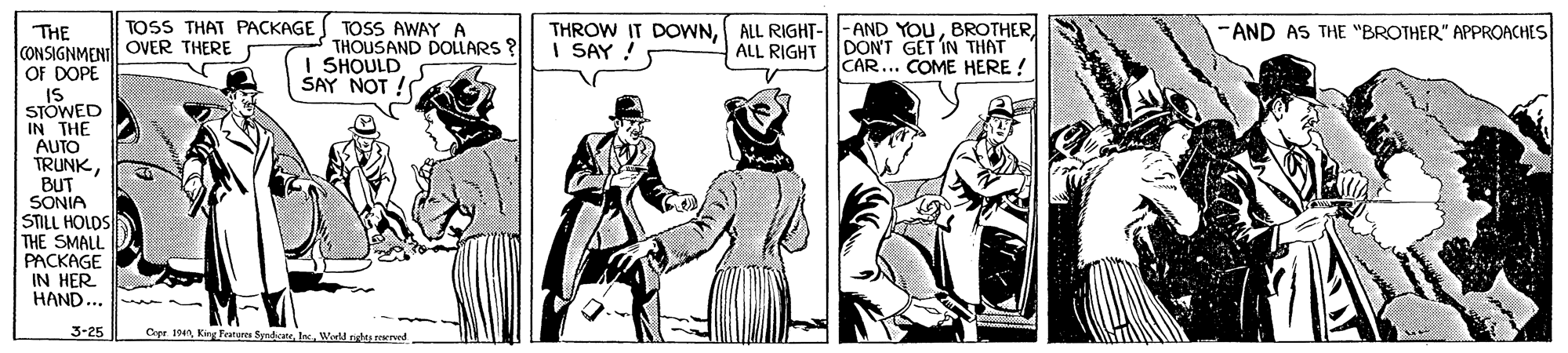 Drawing OCR: TOSS THAT PACKAGE THROW IT DOWNALL RIGHTDON'T GET IN THAT CAR... COME HERE ! AND AS THE "BROTHER" APPROACHES TOSS AWAY A THOUSAND DOLLARS? SHOULD SAY NOT ! THE CONSIGNMENIl| OVER THERE OF DOPE IS STOWED IN THE AUTO TRUNKBUT SONIA STILL HOLDS THE SMALL PACKAGE IN HER HAND... I SAY ! 3-25 Cpr 1NWeld nghy reserved TOSS THAT PACKAGE THROW IT DOWNALL RIGHT-|- AND YOUALL RIGHTDON'T GET IN THAT CAR... COME HERE ! AND AS THE "BROTHER" APPROACHES TOSS AWAY A THOUSAND DOLLARS? SHOULD SAY NOT ! THE CONSIGNMENIl| OVER THERE OF DOPE IS STOWED IN THE AUTO TRUNKBUT SONIA STILL HOLDS THE SMALL PACKAGE IN HER HAND... I SAY ! 3-25 Cpr 1NKing Feature SyntateWeld nghy reserved