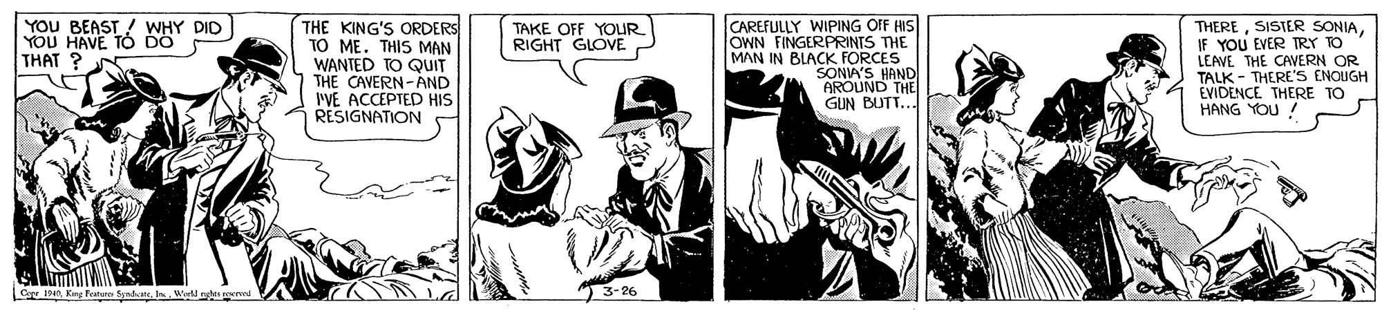 People OCR: YOU BEAST ! WHY DID YOU HAVE TO DO THAT ? THE KING'S ORDERS TO ME. THIS MAN WANTED TO QUIT THE CAVERN-AND I'VE ACCEPTED HIS RESIGNATION CAREFULLY WIPING OFF HIS OWN FINGERPRINTS THE MAN IN BLACK FORCES SONIA'S HAND AROUND THE GUN BUTT... THEREYOU EVER TRY TO LEAVE THE CAVERN OR TALK - THERE'S ENOUGH EVIDENCE THERE TO HANG YOU ! TAKE OFF YOUR RIGHT GLOVE Cou 14n) 3-26 oerved YOU BEAST ! WHY DID YOU HAVE TO DO THAT ? THE KING'S ORDERS TO ME. THIS MAN WANTED TO QUIT THE CAVERN-AND I'VE ACCEPTED HIS RESIGNATION CAREFULLY WIPING OFF HIS OWN FINGERPRINTS THE MAN IN BLACK FORCES SONIA'S HAND AROUND THE GUN BUTT... THERESISTER SONIAYOU EVER TRY TO LEAVE THE CAVERN OR TALK - THERE'S ENOUGH EVIDENCE THERE TO HANG YOU ! TAKE OFF YOUR RIGHT GLOVE Cou 14nKing Fanure Syndate) 3-26 oerved