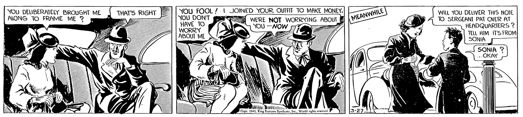 Publication OCR: YOU FOOL ! I JOINED YOUR OUTFIT TO MAKE MONEY. YOU DON'T WE'RE NOT WORRYING ABOUT HAVE TO WORRY ABOUT ME YOU DELIBERATELY BROUGHT ME ALONG TO FRAME ME ? THAT'S RIGHT WILL YOU DELIVER THIS NOTE TO SERGEANT PAT OVER AT HEADQUARTERS ? TELL HIM IT'S FROM SONIA MEANWHILE nYOU -NOW SONIA .OKAY Cepe. 1940World rights reerved. YOU FOOL ! I JOINED YOUR OUTFIT TO MAKE MONEY. YOU DON'T WE'RE NOT WORRYING ABOUT HAVE TO WORRY ABOUT ME YOU DELIBERATELY BROUGHT ME ALONG TO FRAME ME ? THAT'S RIGHT WILL YOU DELIVER THIS NOTE TO SERGEANT PAT OVER AT HEADQUARTERS ? TELL HIM IT'S FROM SONIA MEANWHILE nYOU -NOW SONIA .OKAY Cepe. 1940King Feature SyndicateWorld rights reerved.