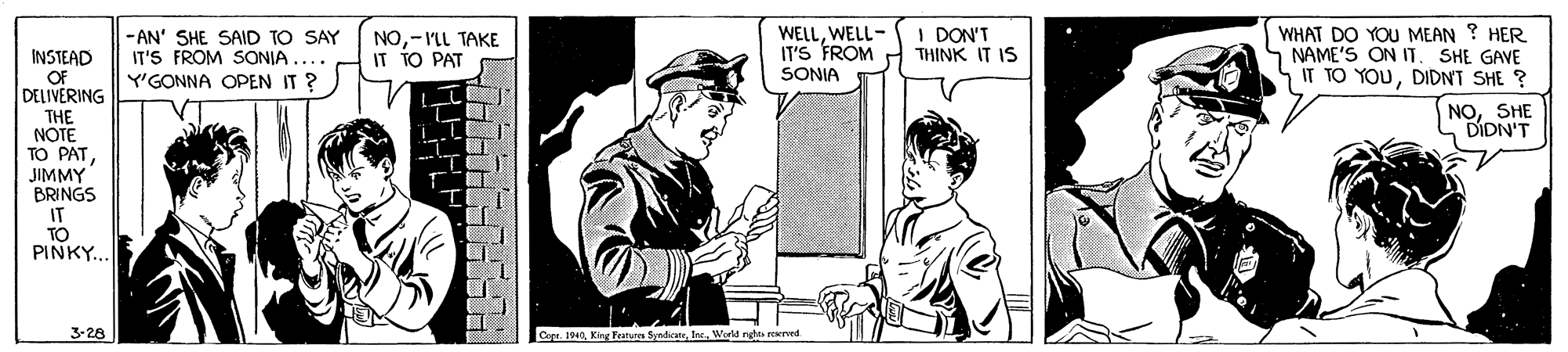 Sleeve OCR: INSTEAD OF DELIVERING -AN' SHE SAID TO SAY IT'S FROM SONIA .... Y'GONNA OPEN IT ? NO-IL TAKE IT TO PAT WELLWELL- IT'S FROM I DON'T THINK IT IS WHAT DO YOU MEAN ? HER S NAME'S ON IT. SHE GAVE IT TO YOUDIDNT SHE ? SONIA NOSHE DIDN'T THE NOTE TO PATJIMMY BRINGS IT TO PINKY.. 3-28 Cope. 1940In World rgha eerved INSTEAD OF DELIVERING -AN' SHE SAID TO SAY IT'S FROM SONIA .... Y'GONNA OPEN IT ? NO-IL TAKE IT TO PAT WELLWELL- IT'S FROM I DON'T THINK IT IS WHAT DO YOU MEAN ? HER S NAME'S ON IT. SHE GAVE IT TO YOUDIDNT SHE ? SONIA NOSHE DIDN'T THE NOTE TO PATJIMMY BRINGS IT TO PINKY.. 3-28 Cope. 1940King Featur SyndiIn World rgha eerved