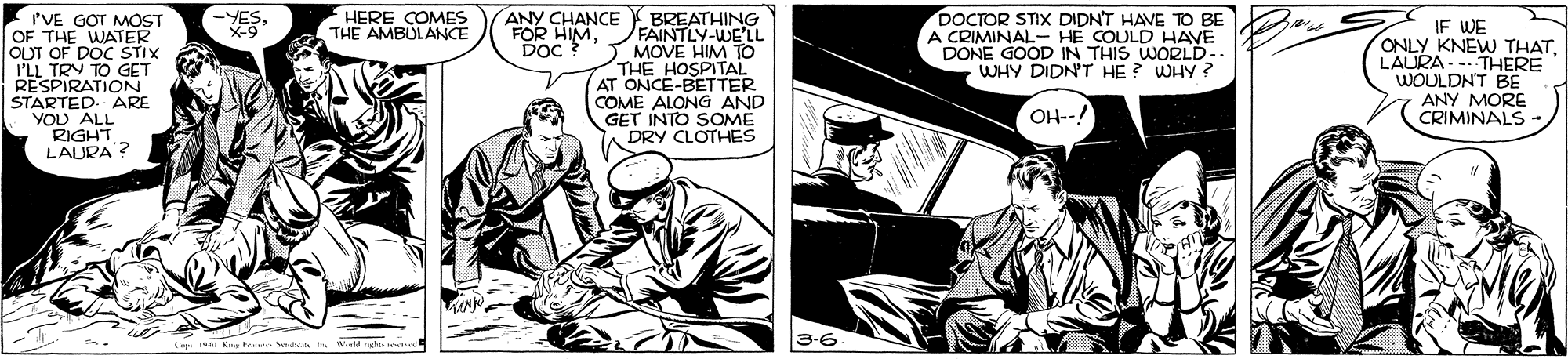 Fiction OCR: HERE COMES THE AMBULANCE PVE GOT MOST OF THE WATER OUT OF DOC ŠTIX I'LL TRY TO GET RESPIRATION STARTED. ARE YOU ALL RIGHT LAURA ? ANY CHANCE FOR HIMDoc ? DOCTOR STIX DIDN'T HAVE TO BE A CRIMINALR N THIS WWORLD- DONE WHY DIDN'T HE? WHY ? -YESBREATHING FAINTLY-WE'LL MOVE HIM TO THE HOSPITAL AT ONCE-BETTER COME ALONG AND GET INTO SOME A DRY CLOTHES IF WE ONLY KNEW THATLAURA--- THERE WOULDN'T BE ANY MORE CRIMINALS HE COULD HAVE OH--! TUNN 3-6. HERE COMES THE AMBULANCE PVE GOT MOST OF THE WATER OUT OF DOC ŠTIX I'LL TRY TO GET RESPIRATION STARTED. ARE YOU ALL RIGHT LAURA ? ANY CHANCE FOR HIMDoc ? DOCTOR STIX DIDN'T HAVE TO BE A CRIMINALR N THIS WWORLD- DONE WHY DIDN'T HE? WHY ? -YESBREATHING FAINTLY-WE'LL MOVE HIM TO THE HOSPITAL AT ONCE-BETTER COME ALONG AND GET INTO SOME A DRY CLOTHES IF WE ONLY KNEW THATLAURA--- THERE WOULDN'T BE ANY MORE CRIMINALS HE COULD HAVE OH--! TUNN 3-6.