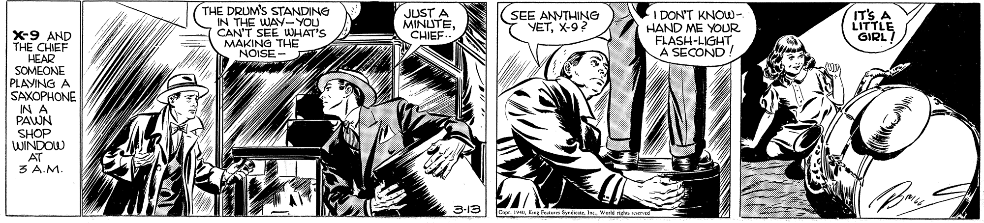 Fictional character OCR: THE DRUM'S STANDING IN THE WAY-YOU CAN'T SEE WHAT'S MAKING THE NOISE - JUST A MINUTECHIEF I DON'T KNOW- HAND ME YOUR FLASH-LIGHTA SECOND! IT'S A LITTLE GIRL/ SEE ANYTHING YETX-9? X-9 AND THE CHIEF HEAR SOMEONE PLAYING A SAXOPHONE IN A PAWN SHOP WINDOW AT 3 A.M. 3-13 Copr. 19World nigh THE DRUM'S STANDING IN THE WAY-YOU CAN'T SEE WHAT'S MAKING THE NOISE - JUST A MINUTECHIEF I DON'T KNOW- HAND ME YOUR FLASH-LIGHTA SECOND! IT'S A LITTLE GIRL/ SEE ANYTHING YETX-9? X-9 AND THE CHIEF HEAR SOMEONE PLAYING A SAXOPHONE IN A PAWN SHOP WINDOW AT 3 A.M. 3-13 Copr. 19King Peunune ByrdicaeWorld nigh