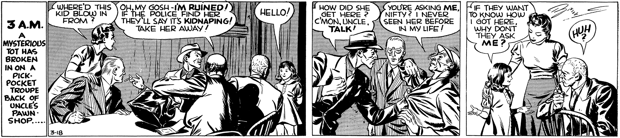Fictional character OCR: WHERE'D THIS OHMY GOSH -IM RUINED! IF THE POLICE FIND HER THEY LL SAY ITS KIDNAPING! TAKE HER AWAY S HOW DID SHE GET HERE C'MONTALK YOU'RE ASKING MEFIF THEY WANT TO KNOW HOW I GÒT HEREWHY DON'T THEY ASK ME? HELLO! KID BLOW IN FROM NIFTY? I NEVER SEEN HER BEFORE IN MY LIFE/ 3 A.M. MYSTERIOUS TOT HAS BROKEN IN ON A PICK- POCKET TROUPE BACK OF UNCLE'S PAWN SHOP..... 3-18 WHERE'D THIS OHMY GOSH -IM RUINED! IF THE POLICE FIND HER THEY LL SAY ITS KIDNAPING! TAKE HER AWAY S HOW DID SHE GET HERE C'MONTALK YOU'RE ASKING MEFIF THEY WANT TO KNOW HOW I GÒT HEREWHY DON'T THEY ASK ME? HELLO! KID BLOW IN FROM NIFTY? I NEVER SEEN HER BEFORE IN MY LIFE/ 3 A.M. MYSTERIOUS TOT HAS BROKEN IN ON A PICK- POCKET TROUPE BACK OF UNCLE'S PAWN SHOP..... 3-18