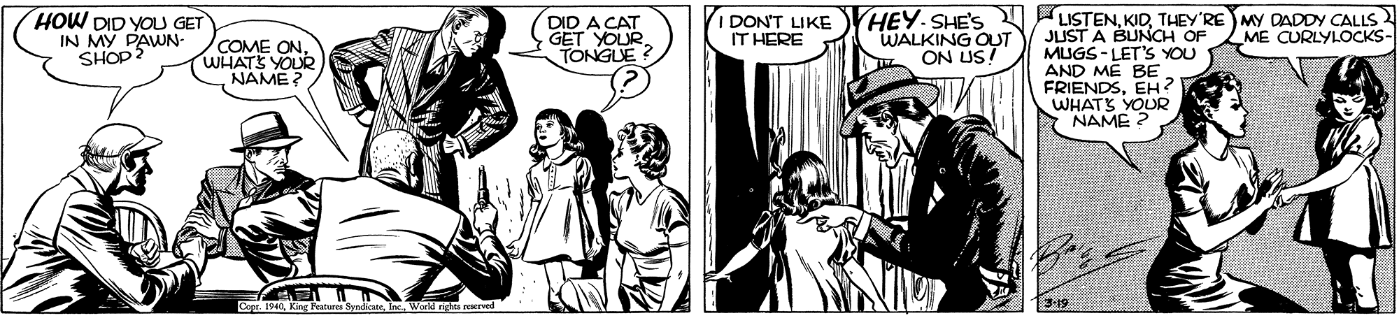 Gesture OCR: HEY-SHE'S LISTENTHEY'RE MY DADDY CALLS JUST A BUNCH OF MUGS - LET'S YOU AND ME BE FRIENDSEH? WHATS YOUR NAME ? HOW DID YOU GET IN MY PAWN- SHOP2 DID A CAT GET YOURTONGUE IDON'T LIKE IT HERE WALKING OUT ON US! ME CURLYLOCKS- COME ONWHATS YOUR NAME? Cepr. 1940Inc. World rights rerrved 3-19 HEY-SHE'S LISTENTHEY'RE MY DADDY CALLS JUST A BUNCH OF MUGS - LET'S YOU AND ME BE FRIENDSEH? WHATS YOUR NAME ? HOW DID YOU GET IN MY PAWN- SHOP2 DID A CAT GET YOURTONGUE IDON'T LIKE IT HERE WALKING OUT ON US! ME CURLYLOCKS- COME ONWHATS YOUR NAME? Cepr. 1940King Features SyndicateInc. World rights rerrved 3-19
