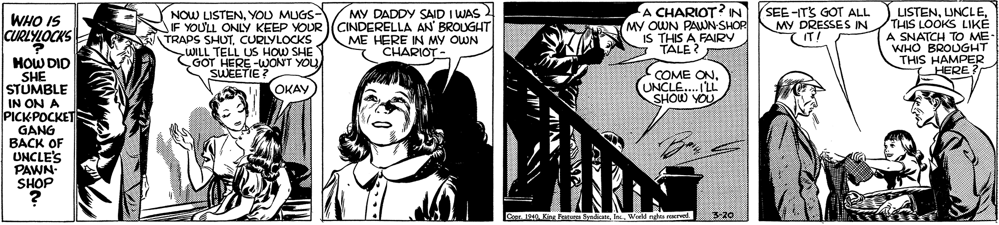 Comics OCR: A CHARIOT? IN MY OUWN PAWN-SHOP IS THIS A FAIRY TALE ? SEE -ITS GOOT ALL MY DRESSES IN (IT! MY DADDY SAID I WAS 2 NOW LISTENYOU MUGS- IF YOU'LL ONLY KEEP YOUR (CINDERELLA AN' BROUGHT TRAPS SHUTCURLYLOCKS WILL TELL US HOW SHE CGOT HERE-WONT YOU SWEETIE? LISTENTHIS LOOKS LIKE A SNATCH TO ME- WHO BROUGHT THIS HAMPER HERE WHO IS CURLYLOCKS ME HERE IN MY OWN CHARIOT- HOW DID SHE STUMBLE IN ON A PICKPOCKET GANG BACK OF UNCLE'S PAWN- SHOP COME ONUNCLE.. I'LL SHOW YOU OKAY Copr. 1942 King Features SyndicateWoeld nghts reerved 3-20 A CHARIOT? IN MY OUWN PAWN-SHOP IS THIS A FAIRY TALE ? SEE -ITS GOOT ALL MY DRESSES IN (IT! MY DADDY SAID I WAS 2 NOW LISTENYOU MUGS- IF YOU'LL ONLY KEEP YOUR (CINDERELLA AN' BROUGHT TRAPS SHUTCURLYLOCKS WILL TELL US HOW SHE CGOT HERE-WONT YOU SWEETIE? LISTENTHIS LOOKS LIKE A SNATCH TO ME- WHO BROUGHT THIS HAMPER HERE WHO IS CURLYLOCKS ME HERE IN MY OWN CHARIOT- HOW DID SHE STUMBLE IN ON A PICKPOCKET GANG BACK OF UNCLE'S PAWN- SHOP COME ONUNCLE.. I'LL SHOW YOU OKAY Copr. 1942 King Features SyndicateWoeld nghts reerved 3-20