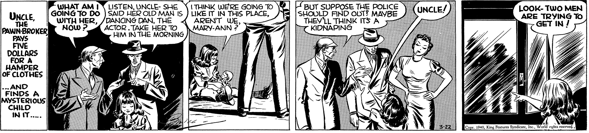Font OCR: WHAT AM LISTENUNCLE- SHE GOING TO DO SAID HER OLD MAN IS LIKE IT IN THIS PLACEBUT SUPPOSE THE POLICE SHOULD FIND OUT? MAYBE THEY'LL THINK ITS A Y KIDNAPING ITHINK WE'RE GOING TO (UNCLE! LOOK- TWO MEN ARE TRYING TO GET IN ! UNCLETHE PAWN-BROKER PAYS FIVE DOLLARS FOR A HAMPER OF CLOTHES WITH HERTHE NOW ? ACTOR. TAKE HER TO HIM IN THE MORNING ARENT WEMARY-ANN ?" .AND FINDS A MYSTERIOUS CHILD IN IT... 5:22 Coer. 1940Inc. World rhta reerved WHAT AM LISTENUNCLE- SHE GOING TO DO SAID HER OLD MAN IS LIKE IT IN THIS PLACEBUT SUPPOSE THE POLICE SHOULD FIND OUT? MAYBE THEY'LL THINK ITS A Y KIDNAPING ITHINK WE'RE GOING TO (UNCLE! LOOK- TWO MEN ARE TRYING TO GET IN ! UNCLETHE PAWN-BROKER PAYS FIVE DOLLARS FOR A HAMPER OF CLOTHES WITH HER/DANCING DANTHE NOW ? ACTOR. TAKE HER TO HIM IN THE MORNING ARENT WEMARY-ANN ?" .AND FINDS A MYSTERIOUS CHILD IN IT... 5:22 Coer. 1940King Peatures SyndicateInc. World rhta reerved