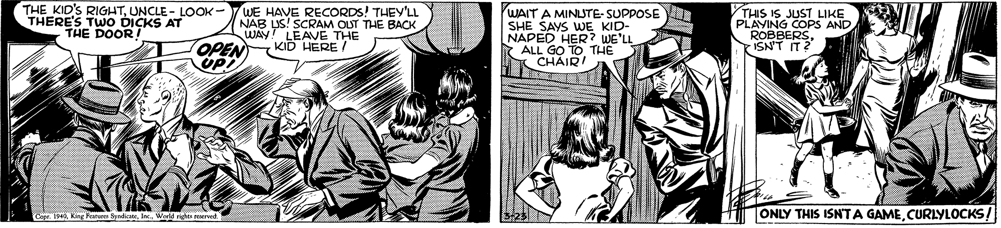 Publication OCR: THE KID'S RIGHTUNCLE - LOOK - THERE'S TWO DICKS AT THE DOOR WE HAVE RECORDS! THEY'LL NAB LUS! SCRAM OUT THE BACK WAY! LEAVE THE KID HERE/ WAIT A MINLSTE- SUPPOSE THIS IS JUST LIKE PLAYING COPS AND. ROBBERSISN'T IT? NAPED HER? WE'LL 7 ALL GO TO THE CHAIR! OPEN Cope. 1940World righte reaervet ONLY THIS ISNTA GAMECURLYLOCKS! THE KID'S RIGHTUNCLE - LOOK - THERE'S TWO DICKS AT THE DOOR WE HAVE RECORDS! THEY'LL NAB LUS! SCRAM OUT THE BACK WAY! LEAVE THE KID HERE/ WAIT A MINLSTE- SUPPOSE THIS IS JUST LIKE PLAYING COPS AND. ROBBERSISN'T IT? NAPED HER? WE'LL 7 ALL GO TO THE CHAIR! OPEN Cope. 1940King Feature SyndicabeWorld righte reaervet ONLY THIS ISNTA GAME