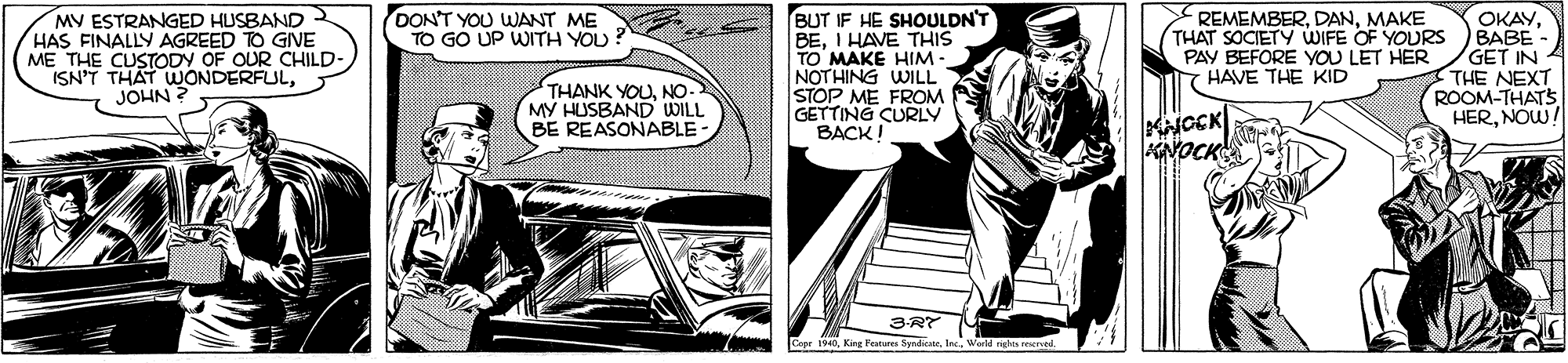 Comics OCR: OKAYBABE GET IN THE NEXT ROOM-THATS HERNOW! DON'T YOU WANT ME TO GO UP WITH YOU MV ESTRANGED HUSBAND HAS FINALLY AGREED TO GINE ME THE CUSTODY OF OUR CHILD- ISN'T THAT WONDERFULJOHN ? BUT IF HE SHOULDN'T BEI HAVE THIS TO MAKE HIM - NOTHING WILL STOP ME FROM GETTING CURLY BACK! REMEMBERMAKE THAT SOCIETY WIFE OF YOURS PAY BEFORE YOU LET HER T HAVE THE KID THANK YOUNO MY HUSBAND WILL BE REASONABLE- KNOCK 3-RT 6Kine Peature Se Vorld righes rese OKAYBABE GET IN THE NEXT ROOM-THATS HERNOW! DON'T YOU WANT ME TO GO UP WITH YOU MV ESTRANGED HUSBAND HAS FINALLY AGREED TO GINE ME THE CUSTODY OF OUR CHILD- ISN'T THAT WONDERFULJOHN ? BUT IF HE SHOULDN'T BEI HAVE THIS TO MAKE HIM - NOTHING WILL STOP ME FROM GETTING CURLY BACK! REMEMBERMAKE THAT SOCIETY WIFE OF YOURS PAY BEFORE YOU LET HER T HAVE THE KID THANK YOUNO MY HUSBAND WILL BE REASONABLE- KNOCK 3-RT 6Kine Peature Se Vorld righes rese