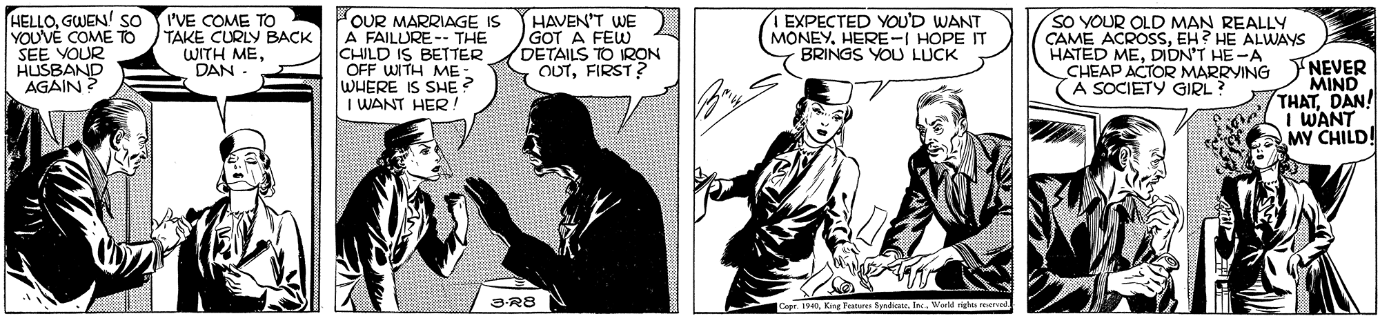 Comic book OCR: HELLOGWEN so YOUVE COME TO SEE YOUR HUSBAND AGAIN ? I'VE COME TO TAKE CURLY BACK WITH MEDAN OUR MARRIAGE IS A FAILURE -. THE CHILD IS BETTER OFF WITH ME WHERE IS SHE ? I WANT HER! HAVEN'T WE GOT A FEW DETAILS TO IRON OUTFIRST? I EXPECTED YOU'D WANT MONEYHERE-I HOPE IT BRINGS YOU LUCK SO YOUR OLD MAN REALLY CAME ACROSSEH? HE ALWAYS HATED MEDIDN'T HE-A CHEAP ACTOR MARRYING A SOCIETY GIRL? NEVER MIND THATDAN! I WANT MY CHILD! 3R8 Capr. 1940GWEN so YOUVE COME TO SEE YOUR HUSBAND AGAIN ? I'VE COME TO TAKE CURLY BACK WITH MEDAN OUR MARRIAGE IS A FAILURE -. THE CHILD IS BETTER OFF WITH ME WHERE IS SHE ? I WANT HER! HAVEN'T WE GOT A FEW DETAILS TO IRON OUTFIRST? I EXPECTED YOU'D WANT MONEYHERE-I HOPE IT BRINGS YOU LUCK SO YOUR OLD MAN REALLY CAME ACROSSEH? HE ALWAYS HATED MEDIDN'T HE-A CHEAP ACTOR MARRYING A SOCIETY GIRL? NEVER MIND THATDAN! I WANT MY CHILD! 3R8 Capr. 1940King leatures Syndcate