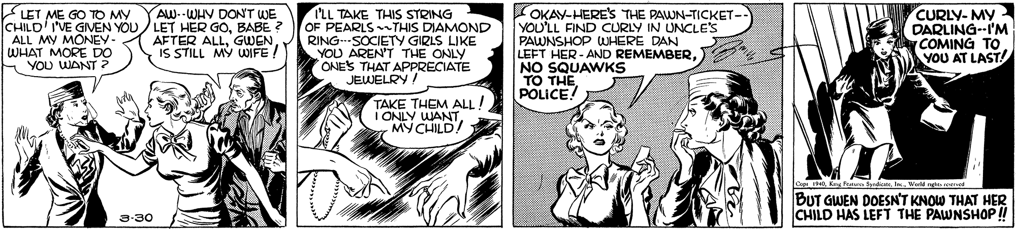 Font OCR: LET ME GO TO MY CHILD I'VE GIVEN YOU / LET HER GOBABE ? ALL MY MONEY- WHAT MORE DO E YOU WANT OKAY-HERE'S THE PAWN-TICKET- YOU'LL FIND CURLY IN UNCLE'S PAWNSHOP WHERE DAN LEFT HER - AND REMEMBERNO SQUAWKS TO THE POLICE! CURLY- MY DARLING--I'M COMING TO YOU AT LAST! AW.-WHY DON'T WE I'LL TAKE THIS STRING OF PEARLS THIS DIAMOND RING.-SOCIETY GIRLS LIKE YOU AREN'T THE ONLY ONES THAT APPRECIATE JEWELRY ! AFTER ALLGWEN IS STILL MY WIFE! TAKE THEM ALL! I ONLY WANT MY CHILD! Cop 190In World nghe roerved BUT GWEN DOESN'T KNOW THAT HER CHILD HAS LEFT THE PAWNSHOP! 3-30 LET ME GO TO MY CHILD I'VE GIVEN YOU / LET HER GOBABE ? ALL MY MONEY- WHAT MORE DO E YOU WANT OKAY-HERE'S THE PAWN-TICKET- YOU'LL FIND CURLY IN UNCLE'S PAWNSHOP WHERE DAN LEFT HER - AND REMEMBERNO SQUAWKS TO THE POLICE! CURLY- MY DARLING--I'M COMING TO YOU AT LAST! AW.-WHY DON'T WE I'LL TAKE THIS STRING OF PEARLS THIS DIAMOND RING.-SOCIETY GIRLS LIKE YOU AREN'T THE ONLY ONES THAT APPRECIATE JEWELRY ! AFTER ALLGWEN IS STILL MY WIFE! TAKE THEM ALL! I ONLY WANT MY CHILD! Cop 190Kg Featr SndeteIn World nghe roerved BUT GWEN DOESN'T KNOW THAT HER CHILD HAS LEFT THE PAWNSHOP! 3-30