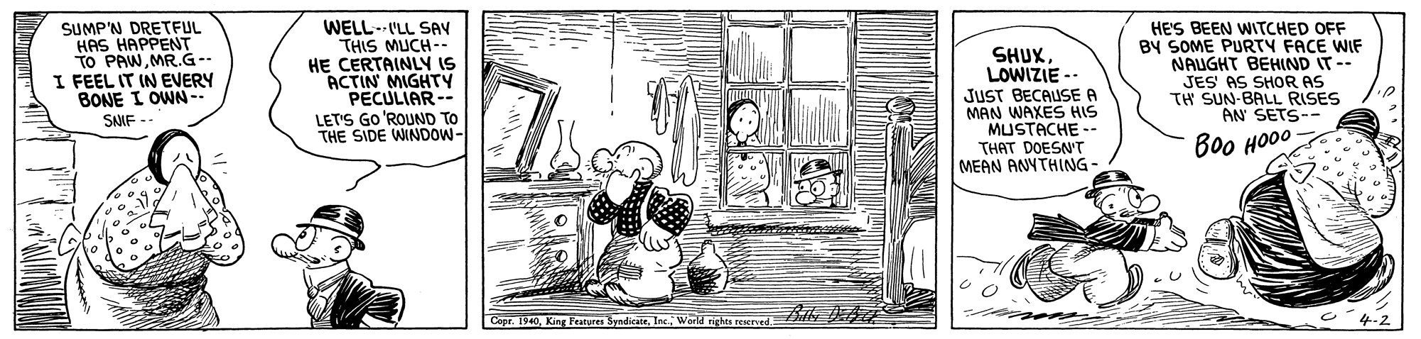Design OCR: SUMP'N DRETFUL HAS HAPPENT TO PAWMR.G-- I FEEL IT IN EVERY BONE I OWN-- SAIF - WELL--ILL SAV THIS MUCH-. HE CERTAINLY IS ACTIN MIGHTY PECULIAR-- LET'S GO 'ROUND TO THE SIDE WINDOW- SHUXLOWIZIE -- JUST BECAUSE A MAN WAXES HIS MUSTACHE -- HE'S BEEN WITCHED OFF BY SOME PURTY FACE WIF NAUGHT BEHIND IT-- JES AS SHOR AS TH SUN-BALL RISES AN SETS- THAT DOESN'T MEAN ANYTHING- Boo HO00 1940King Features Syndicatr. Inc. World rights reserved SUMP'N DRETFUL HAS HAPPENT TO PAWMR.G-- I FEEL IT IN EVERY BONE I OWN-- SAIF - WELL--ILL SAV THIS MUCH-. HE CERTAINLY IS ACTIN MIGHTY PECULIAR-- LET'S GO 'ROUND TO THE SIDE WINDOW- SHUXLOWIZIE -- JUST BECAUSE A MAN WAXES HIS MUSTACHE -- HE'S BEEN WITCHED OFF BY SOME PURTY FACE WIF NAUGHT BEHIND IT-- JES AS SHOR AS TH SUN-BALL RISES AN SETS- THAT DOESN'T MEAN ANYTHING- Boo HO00 1940King Features Syndicatr. Inc. World rights reserved