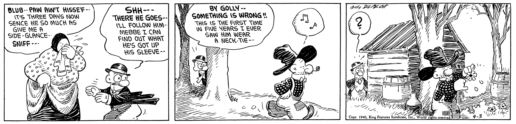 Sharing OCR: BY GOLLY -- SOMETHING IS WRONG ! THIS IS THE FIRST TIME IN FIVE YEARS I EVER SAW HIM WEAR A NECK-TIE-. Ay DE A BLUB-- PAW AIN'T HISSE'F -. (T'S THREE DAYS NOW SENCE HE SO MUCH AS GIVE ME A SIDE - GLANCE- SNIFF --- SHH--- THERE HE GOES-- I'LL FOLLOW HIM- MEBBE I CAN FIND OUT WHAT HE'S GOT UP HIS SLEEVE-- This reserved BY GOLLY -- SOMETHING IS WRONG ! THIS IS THE FIRST TIME IN FIVE YEARS I EVER SAW HIM WEAR A NECK-TIE-. Ay DE A BLUB-- PAW AIN'T HISSE'F -. (T'S THREE DAYS NOW SENCE HE SO MUCH AS GIVE ME A SIDE - GLANCE- SNIFF --- SHH--- THERE HE GOES-- I'LL FOLLOW HIM- MEBBE I CAN FIND OUT WHAT HE'S GOT UP HIS SLEEVE-- This reserved