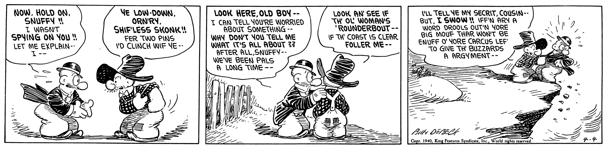 Rectangle OCR: NOWSNUFFY !! I WASN'T SPYING ON YOU ! LOOK HEREOLD BOY -- I CAN TELL YOURE WORRIED ABOUT SOMETHING -- WHY DON'T YOU TELL ME WHAT IT'S ALL ABOUT 3? AFTER ALLSNUFFY-- WE'VE BEEN PALS A LONG TIME-- L'LL TELL YE MY SECRITCOUSIN-- BUTI SWOW !! (FF'N ARY A WORD DROOLS OUT'N YORE BIG MOUF THAR WON'T BE ENUFF O' VORE CARCUS LEF TO GIVE TH' BUZZARDS A ARGYMENT-- YE LOW-DOWNSHIF'LESS SKONK! LOOK AN' SEE IF TH' OL WOMAN'S ROUNDERBOUT-- IF TH' COAST IS CLEAR FOLLER ME-- FER TWO PINS 'D CLINCH WIF YE-- LET ME EXPLAIN - I-- Copr. 1940World rights reserved. 4.4 NOWHOLD ONSNUFFY !! I WASN'T SPYING ON YOU ! LOOK HEREOLD BOY -- I CAN TELL YOURE WORRIED ABOUT SOMETHING -- WHY DON'T YOU TELL ME WHAT IT'S ALL ABOUT 3? AFTER ALLSNUFFY-- WE'VE BEEN PALS A LONG TIME-- L'LL TELL YE MY SECRITCOUSIN-- BUTI SWOW !! (FF'N ARY A WORD DROOLS OUT'N YORE BIG MOUF THAR WON'T BE ENUFF O' VORE CARCUS LEF TO GIVE TH' BUZZARDS A ARGYMENT-- YE LOW-DOWNSHIF'LESS SKONK! LOOK AN' SEE IF TH' OL WOMAN'S ROUNDERBOUT-- IF TH' COAST IS CLEAR FOLLER ME-- FER TWO PINS 'D CLINCH WIF YE-- LET ME EXPLAIN - I-- Copr. 1940King Features SyndicateWorld rights reserved. 4.4