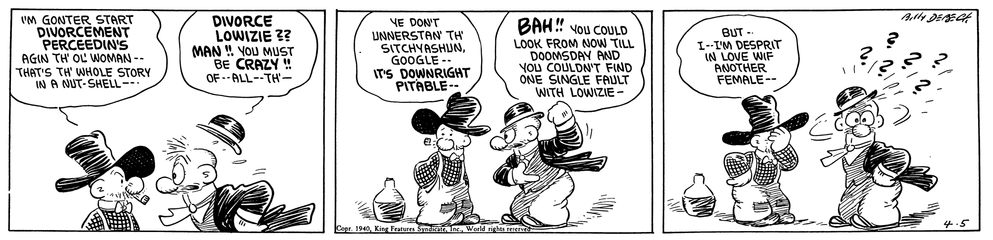 Sharing OCR: VM GONTER START DIVORCEMENT PERCEEDIN'S AGIN TH' OL WOMAN -- THAT'S TH' WHOLE STORY IN A NUT-SHELL- DIVORCE LOWIZIE ?? MAN ! YOU MUST BE CRAZY ! OF --ALL--TH'- BAH! Vou COULD YE DON'T UNNERSTAN TH' SITCHYASHUNGOOGLE -- IT'S DOWNRIGHT PITABLE-- BUT - LOOK FROM NOW TILL DOOMSDAY AND YOU COULDN'T FIND ONE SINGLE FAULT WITH LOWIZIE - I-I'M DESPRIT IN LOVE WIF ANOTHER FEMALE-- Copr. 1940World rights reervrd 4-5 VM GONTER START DIVORCEMENT PERCEEDIN'S AGIN TH' OL WOMAN -- THAT'S TH' WHOLE STORY IN A NUT-SHELL- DIVORCE LOWIZIE ?? MAN ! YOU MUST BE CRAZY ! OF --ALL--TH'- BAH! Vou COULD YE DON'T UNNERSTAN TH' SITCHYASHUNGOOGLE -- IT'S DOWNRIGHT PITABLE-- BUT - LOOK FROM NOW TILL DOOMSDAY AND YOU COULDN'T FIND ONE SINGLE FAULT WITH LOWIZIE - I-I'M DESPRIT IN LOVE WIF ANOTHER FEMALE-- Copr. 1940King Features Syn Inc.World rights reervrd 4-5