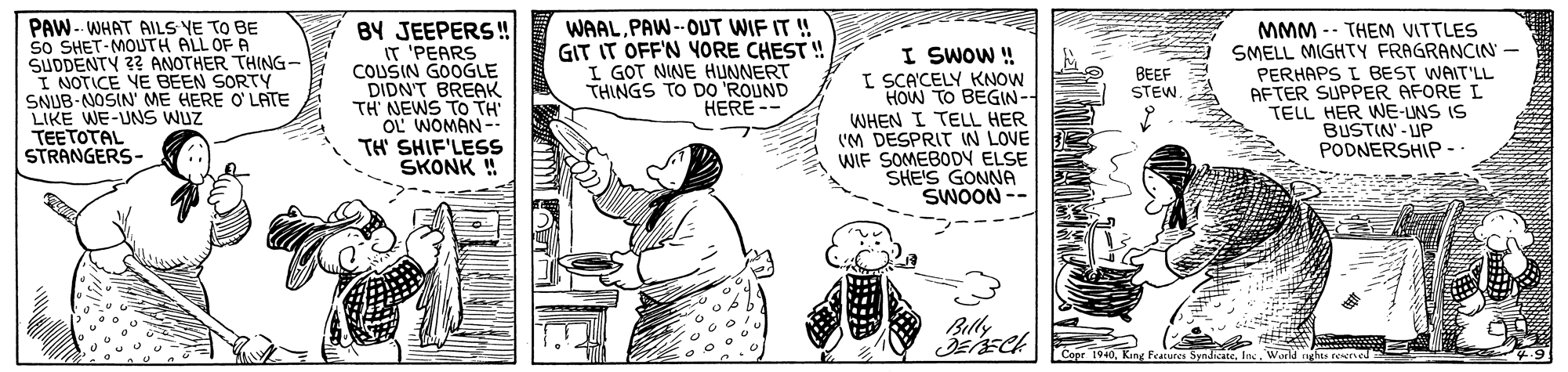 Line OCR: PAW-- WHAT AILS YE TO BE sO SHET-MOUTH ALL OF A SUDDENTY 3? ANOTHER THING- I NOTICE VE BEEN SORTY SNUB-NOSIN ME HERE O'LATE LIKE WE-UNS WUZ TEETOTAL STRANGERS- BY JEEPERS! IT 'PEARS COUSIN GOOGLE DIDN'T BREAK TH NEWS TO TH OL WOMAN- TH' SHIF'LESS SKONK ! WAALPAW--OUT WIF IT ! GIT IT OFF'N YORE CHEST ! I GOT NINE HUNNERT THINGS TO DO 'ROUND HERE - I SWOW ! I SCA'CELY KNOW HOW TO BEGIN- WHEN I TELL HER ('M DESPRIT IN LOVE WIF SOMEBODY ELSE SHE'S GONNA SWOON -- MMM -- THEM VITTLES SMELL MIGHTY FRAGRANCIN PERHAPS I BEST WAIT'LL AFTER SUPPER AFORE I TELL HER WE-UNS IS BUSTIN'- UP PODNERSHIP - BEEF STEW. Billy Cepe 1940Inc. Warl nehte nesceved PAW-- WHAT AILS YE TO BE sO SHET-MOUTH ALL OF A SUDDENTY 3? ANOTHER THING- I NOTICE VE BEEN SORTY SNUB-NOSIN ME HERE O'LATE LIKE WE-UNS WUZ TEETOTAL STRANGERS- BY JEEPERS! IT 'PEARS COUSIN GOOGLE DIDN'T BREAK TH NEWS TO TH OL WOMAN- TH' SHIF'LESS SKONK ! WAALPAW--OUT WIF IT ! GIT IT OFF'N YORE CHEST ! I GOT NINE HUNNERT THINGS TO DO 'ROUND HERE - I SWOW ! I SCA'CELY KNOW HOW TO BEGIN- WHEN I TELL HER ('M DESPRIT IN LOVE WIF SOMEBODY ELSE SHE'S GONNA SWOON -- MMM -- THEM VITTLES SMELL MIGHTY FRAGRANCIN PERHAPS I BEST WAIT'LL AFTER SUPPER AFORE I TELL HER WE-UNS IS BUSTIN'- UP PODNERSHIP - BEEF STEW. Billy Cepe 1940King Feacures SundicateInc. Warl nehte nesceved
