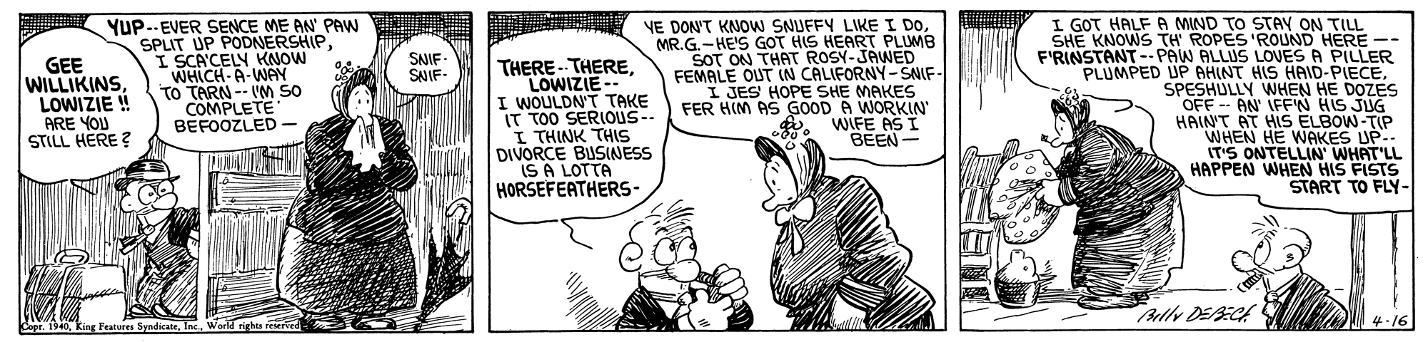 Art OCR: YUP..-EVER SENCE ME AN' PAW SPLIT UP PODNERSHIP I SCA'CELY KNOW WHICH-A-WAY To TARN -- VM SO COMPLETE BEFOOZLED NE DON'T KNOW SNUFFY LIKE I DOMR.G.-HE'S GOT HIS HEART PLUMB SOT ON THAT ROSY-JAWED FEMALE OUT IN CALIFORNY-SNIF- I JES' HOPE SHE MAKES FER HIM AS GOOD A WORKIN WIFE AS I BEEN- I GOT HALF A MIND TO STAY ON TILL SHE KNOWS TH ROPES 'ROUND HERE -- F'RINSTANT --PAW ALLUS LOVES A PILLER PLUMPED UP AHINT HIS HAID-PIECESPESHULLY WHEN HE DOZES OFF - AN' IFFN HIS JUG HAIN'T AT HIS ELBOW-TIP WHEN HE WAKES UP.. IT'S ONTELLIN' WHAT'LL HAPPEN WHEN HIS FISTS START TO FLY- SNIF SNIF GEE WILLIKINSLOWIZIE ! ARE YOU STILL HERE ? THERE - THERELOWIZIE-- I WOULDN'T TAKE IT TOO SERIOUS-- I THINK THIS DIVORCE BUSINESS IS A LOTTA HORSEFEATHERS- - Bully DEBECA 4.16 CeprWorld rights reserved YUP..-EVER SENCE ME AN' PAW SPLIT UP PODNERSHIP I SCA'CELY KNOW WHICH-A-WAY To TARN -- VM SO COMPLETE BEFOOZLED NE DON'T KNOW SNUFFY LIKE I DOMR.G.-HE'S GOT HIS HEART PLUMB SOT ON THAT ROSY-JAWED FEMALE OUT IN CALIFORNY-SNIF- I JES' HOPE SHE MAKES FER HIM AS GOOD A WORKIN WIFE AS I BEEN- I GOT HALF A MIND TO STAY ON TILL SHE KNOWS TH ROPES 'ROUND HERE -- F'RINSTANT --PAW ALLUS LOVES A PILLER PLUMPED UP AHINT HIS HAID-PIECESPESHULLY WHEN HE DOZES OFF - AN' IFFN HIS JUG HAIN'T AT HIS ELBOW-TIP WHEN HE WAKES UP.. IT'S ONTELLIN' WHAT'LL HAPPEN WHEN HIS FISTS START TO FLY- SNIF SNIF GEE WILLIKINSLOWIZIE ! ARE YOU STILL HERE ? THERE - THERELOWIZIE-- I WOULDN'T TAKE IT TOO SERIOUS-- I THINK THIS DIVORCE BUSINESS IS A LOTTA HORSEFEATHERS- - Bully DEBECA 4.16 CeprKing Features SyndicateWorld rights reserved