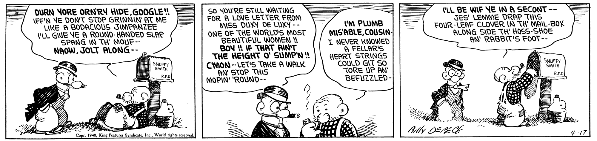 Art OCR: SO YOU'RE STILL WALTING FOR A LOVE LETTER FROM MISS DUXY DE LUXY ONE OF THE WORLD'S MOST BEAUTIFUL WOMEN ! BOV ! IF THAT AINT THE HEIGHT O' SUMP'N! CMON -- LET'S TAKE A WALK AN STOP THIS MOPIN' 'ROUND-- DURN YORE ORN'RY HIDEGOGLE! (FF'N VE DONT STOP GRINNIN AT ME LIKE A BODACIOUS JIMPANZEE 'LL GIVE VE A ROUND-HANDED SLAP SPANG IN TH MOUF- NAOWJOLT ALONG-- I'M PLUMB MIS'ABLECOUSIN- I NEVER KNOWED A FELLAR'S HEART STRINGS COULD GIT SO TORE UP AN BEFUZZLED- I'LL BE WIF YE IN A SECONT-- JES' LEMME DRAP THIS FOUR-LEAF CLOVER IN TH' MAIL-BOX ALONG SIDE TH' HOSS-SHOE AN' RABBIT'S FOOT-- SNUFFY SMITH SAUFFY SMITH R.F.D Bally DEECE Cepr. 1940Inc. World rights rererve 4-17 SO YOU'RE STILL WALTING FOR A LOVE LETTER FROM MISS DUXY DE LUXY ONE OF THE WORLD'S MOST BEAUTIFUL WOMEN ! BOV ! IF THAT AINT THE HEIGHT O' SUMP'N! CMON -- LET'S TAKE A WALK AN STOP THIS MOPIN' 'ROUND-- DURN YORE ORN'RY HIDEGOGLE! (FF'N VE DONT STOP GRINNIN AT ME LIKE A BODACIOUS JIMPANZEE 'LL GIVE VE A ROUND-HANDED SLAP SPANG IN TH MOUF- NAOWJOLT ALONG-- I'M PLUMB MIS'ABLECOUSIN- I NEVER KNOWED A FELLAR'S HEART STRINGS COULD GIT SO TORE UP AN BEFUZZLED- I'LL BE WIF YE IN A SECONT-- JES' LEMME DRAP THIS FOUR-LEAF CLOVER IN TH' MAIL-BOX ALONG SIDE TH' HOSS-SHOE AN' RABBIT'S FOOT-- SNUFFY SMITH SAUFFY SMITH R.F.D Bally DEECE Cepr. 1940King Features SyndicateInc. World rights rererve 4-17