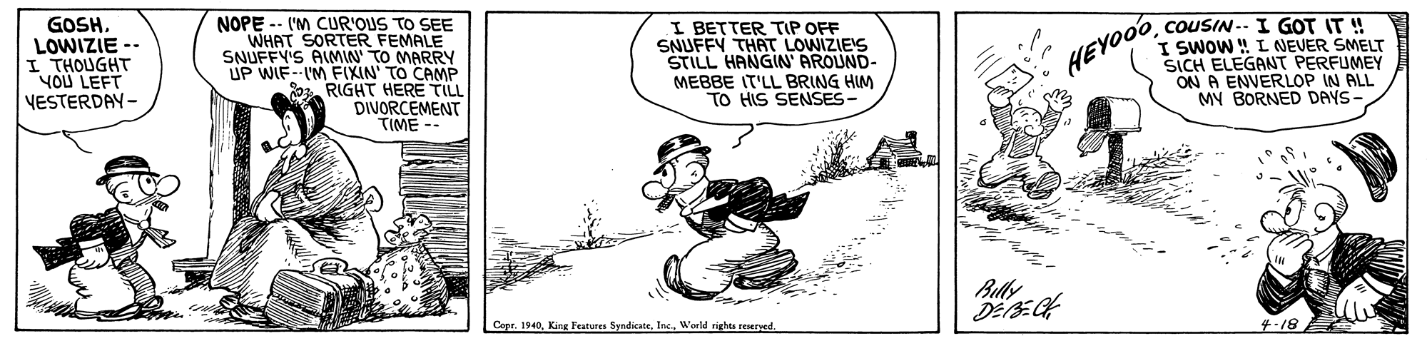 Line art OCR: GOSHLOWIZIE I THOUGHT YOU LEFT VESTERDAY- NOPE -- ('M CUR'OUS TO SEE WHAT SORTER FEMALE SNUFFY'S AIMIN' TO MARRY UP WIF--IM F(XIN' TO CAMP 0 RIGHT HERE TILL DIVORCEMENT TIME -- I BETTER TIP OFF SNUFFY THAT LOWIZIE'S STILL HANGIN AROUND- MEBBE IT'LL BRING HIM TO HIS SENSES- COUSIN-- I GOT IT ! I SWOW ! L NEVER SMELT SICH ELEGANT PERFUMEY ON A ENVERLOP IN ALL MY BORNED DAYS- HEVOOO Bully Cepr. 1940World rights reseryed. ?-18 GOSHLOWIZIE I THOUGHT YOU LEFT VESTERDAY- NOPE -- ('M CUR'OUS TO SEE WHAT SORTER FEMALE SNUFFY'S AIMIN' TO MARRY UP WIF--IM F(XIN' TO CAMP 0 RIGHT HERE TILL DIVORCEMENT TIME -- I BETTER TIP OFF SNUFFY THAT LOWIZIE'S STILL HANGIN AROUND- MEBBE IT'LL BRING HIM TO HIS SENSES- COUSIN-- I GOT IT ! I SWOW ! L NEVER SMELT SICH ELEGANT PERFUMEY ON A ENVERLOP IN ALL MY BORNED DAYS- HEVOOO Bully Cepr. 1940King Features SyndicateWorld rights reseryed. ? -18