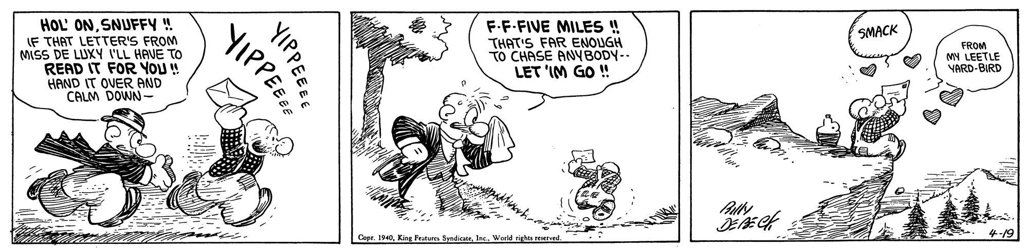 Line art OCR: HOL' ONSNUFFY ! IF THAT LETTER'S FROM MISS DE LUXY I'LL HAVE TO READ IT FOR YOU ! HAND IT OVER AND CALM DOWN F-F-FIVE MILE ! THAT'S FAR ENOUGH TO CHASE ANYBODY-- LET 'IM GO ! SMACK FROM MY LEETLE VARD-BIRD Copr. 1940Inc. World rights reserved. 4-19 YIPPEYIPPEE HOL' ONSNUFFY ! IF THAT LETTER'S FROM MISS DE LUXY I'LL HAVE TO READ IT FOR YOU ! HAND IT OVER AND CALM DOWN F-F-FIVE MILE ! THAT'S FAR ENOUGH TO CHASE ANYBODY-- LET 'IM GO ! SMACK FROM MY LEETLE VARD-BIRD Copr. 1940King Features SyndicaneInc. World rights reserved. 4-19 YIPPE