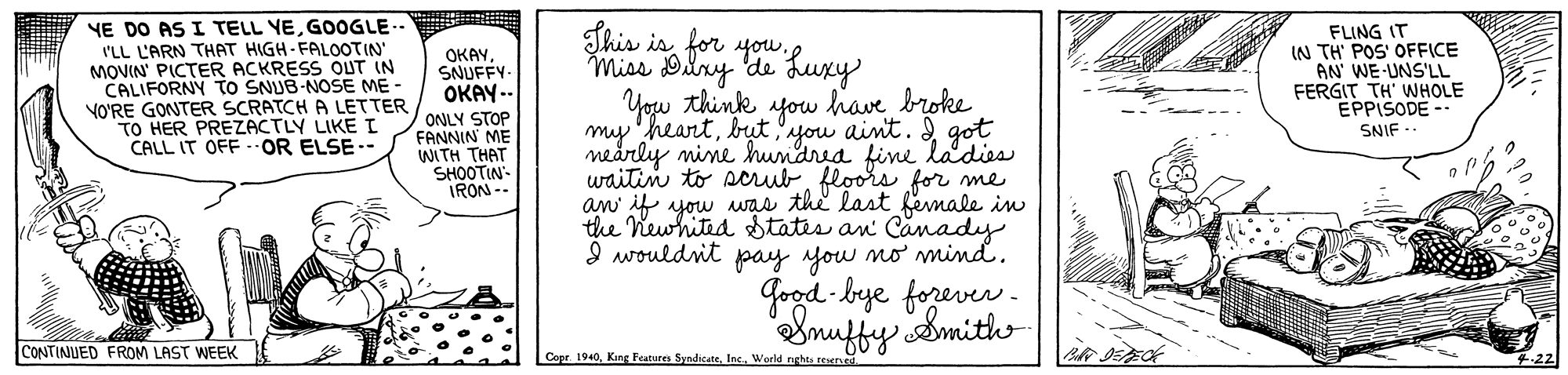 Letter OCR: NE DO AS I TELL YEGOOGLE-- I'LL L'ARN THAT HIGH-FALOOTIN MOVIN PICTER ACKRESS OUT CALIFORNY tO SNUB-NOSE ME - VO'RE GONTER SCRATCH A LETTER TO HER PREZZACTLY LIKE L CALL IT OFF OR ELSE - Shis isMiss Dlry de Luxy You think fou have broke my 'heartbut 'you aint. I got nearly mine hundrea fine waitin to scrubfloors for me an if yow uas the last female in the Newhited States an I wouldnit pay yow mo mmind. OKAYSNUFFY OKAY -- FLING IT IN TH' POS' OFFICE AN' WE UNS'LL FERGIT TH' WHOLE EPPISODE -- ONLY STOP FANNIN ME WITH THAT SHOOTIN- IRON -- SNIF adies Canady Good bye forever. Smuffy Smith CONTINUED FROM LAST WEEK Copr. 1940Inc. World nghts teer NE DO AS I TELL YEGOOGLE-- I'LL L'ARN THAT HIGH-FALOOTIN MOVIN PICTER ACKRESS OUT CALIFORNY tO SNUB-NOSE ME - VO'RE GONTER SCRATCH A LETTER TO HER PREZZACTLY LIKE L CALL IT OFF OR ELSE - Shis isfor youMiss Dlry de Luxy You think fou have broke my 'heartbut 'you aint. I got nearly mine hundrea fine waitin to scrubfloors for me an if yow uas the last female in the Newhited States an I wouldnit pay yow mo mmind. OKAYSNUFFY OKAY -- FLING IT IN TH' POS' OFFICE AN' WE UNS'LL FERGIT TH' WHOLE EPPISODE -- ONLY STOP FANNIN ME WITH THAT SHOOTIN- IRON -- SNIF adies Canady Good bye forever. Smuffy Smith CONTINUED FROM LAST WEEK Copr. 1940King Featuren SyndicateInc. World nghts teer