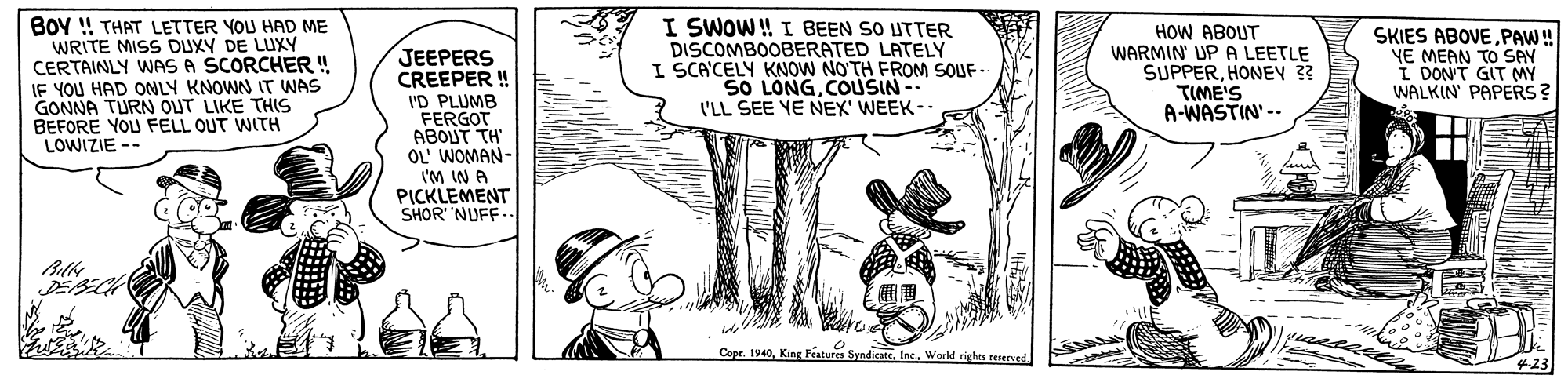 Font OCR: BOY ! THAT LETTER YOU HAD ME WRITE MISS DUXY DE LUXY CERTAINLY WAS A SCORCHER ! IF YOU HAD ONLY KNOWN IT WAS GONNA TURN OUT LIKE THIS BEFORE YOU FELL OUT WITH LOWIZIE -- I SWOW! I BEEN SO UTTER DISCOMBOOBERATED LATELY I SCA'CELY KNOW NO'TH FROM SOUF SO LONGCOUSIN- I'LL SEE YE NEX' WEEK -- HOW ABOUT WARMIN' UPA LEETLE SUPPERHONEV 33 TIME'S A-WASTIN' --. SKIES ABOVEPAW! YE MEAN TO SAY I DON'T GIT MY WALKIN PAPERS ? JEEPERS CREEPER ! I'D PLUMB FERGOT ABOUT TH' OL WOMAN- ('M IN A PICKLEMENT SHOR NUFF. Copr. 1940World rights reened BOY ! THAT LETTER YOU HAD ME WRITE MISS DUXY DE LUXY CERTAINLY WAS A SCORCHER ! IF YOU HAD ONLY KNOWN IT WAS GONNA TURN OUT LIKE THIS BEFORE YOU FELL OUT WITH LOWIZIE -- I SWOW! I BEEN SO UTTER DISCOMBOOBERATED LATELY I SCA'CELY KNOW NO'TH FROM SOUF SO LONGCOUSIN- I'LL SEE YE NEX' WEEK -- HOW ABOUT WARMIN' UPA LEETLE SUPPERHONEV 33 TIME'S A-WASTIN' --. SKIES ABOVEPAW! YE MEAN TO SAY I DON'T GIT MY WALKIN PAPERS ? JEEPERS CREEPER ! I'D PLUMB FERGOT ABOUT TH' OL WOMAN- ('M IN A PICKLEMENT SHOR NUFF. Copr. 1940King Features SyndicateWorld rights reened