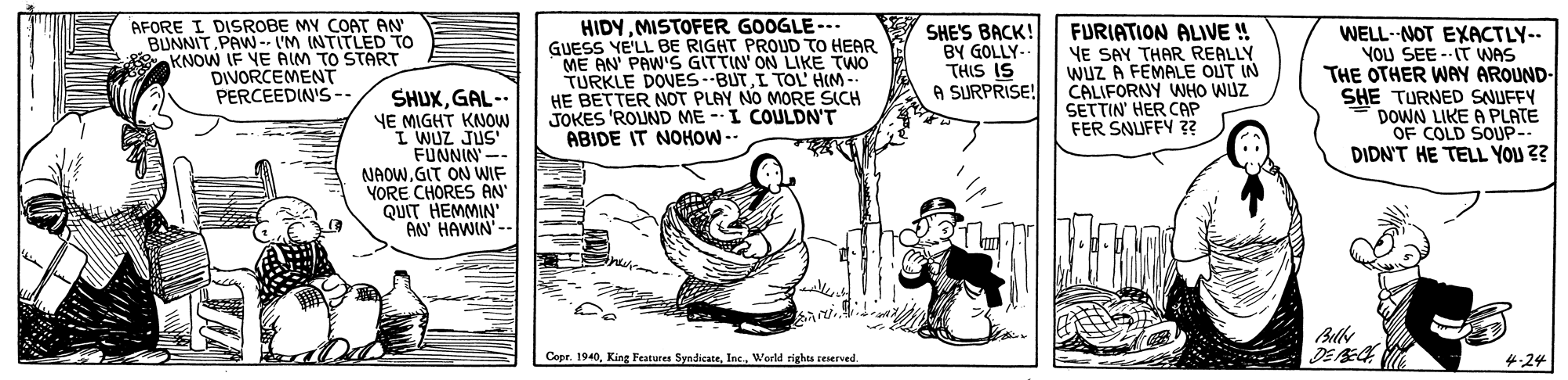 Adaptation OCR: AFORE I DISROBE MY COAT AN BUNNITPAW-- I'M INTITLED TO KNOW IF YE AIM TO START DIVORCEMENT PERCEEDIN'S-- SHUXGAL-. YE MIGHT KNOW I WUZ JUS FUNNIN' -- NAOWGIT ON WIF YORE CHORES AN QUIT HEMMIN' AN' HAWIN'-- HIDYMISTOFER GOOGLE---. GUESS YE'LL BE RIGHT PROUD TO HEAR ME AN' PAW'S GITTIN' ON LIKE TWO TURKLE DOVES --BUTI TOL HIM HE BETTER NOT PLAY NO MORE SICH JOKES 'ROUND ME -I COULDN'T ABIDE IT NOHOW-- SHE'S BACK! BY GOLLY-- THIS IS A SURPRISE! FURIATION ALIVE ! YE SAY THAR REALLY WUZ A FEMALE OUT IN CALIFORNY WHO WUZ SETTIN' HER CAP FER SNUFFY 3 WELL- NOT EXACTLY-- YOU SEE --IT WAS THE OTHER WAY AROUND- SHE TURNED SNUFFY DOWN LIKE A PLATE OF COLD SOUP-- DIDN'T HE TELL YOU ?? DEE Copr. 1940Werld righs teserved. 4:24 AFORE I DISROBE MY COAT AN BUNNITPAW-- I'M INTITLED TO KNOW IF YE AIM TO START DIVORCEMENT PERCEEDIN'S-- SHUXGAL-. YE MIGHT KNOW I WUZ JUS FUNNIN' -- NAOWGIT ON WIF YORE CHORES AN QUIT HEMMIN' AN' HAWIN'-- HIDYMISTOFER GOOGLE---. GUESS YE'LL BE RIGHT PROUD TO HEAR ME AN' PAW'S GITTIN' ON LIKE TWO TURKLE DOVES --BUTI TOL HIM HE BETTER NOT PLAY NO MORE SICH JOKES 'ROUND ME -I COULDN'T ABIDE IT NOHOW-- SHE'S BACK! BY GOLLY-- THIS IS A SURPRISE! FURIATION ALIVE ! YE SAY THAR REALLY WUZ A FEMALE OUT IN CALIFORNY WHO WUZ SETTIN' HER CAP FER SNUFFY 3 WELL- NOT EXACTLY-- YOU SEE --IT WAS THE OTHER WAY AROUND- SHE TURNED SNUFFY DOWN LIKE A PLATE OF COLD SOUP-- DIDN'T HE TELL YOU ?? DEE Copr. 1940King Features SyndicateWerld righs teserved. 4:24
