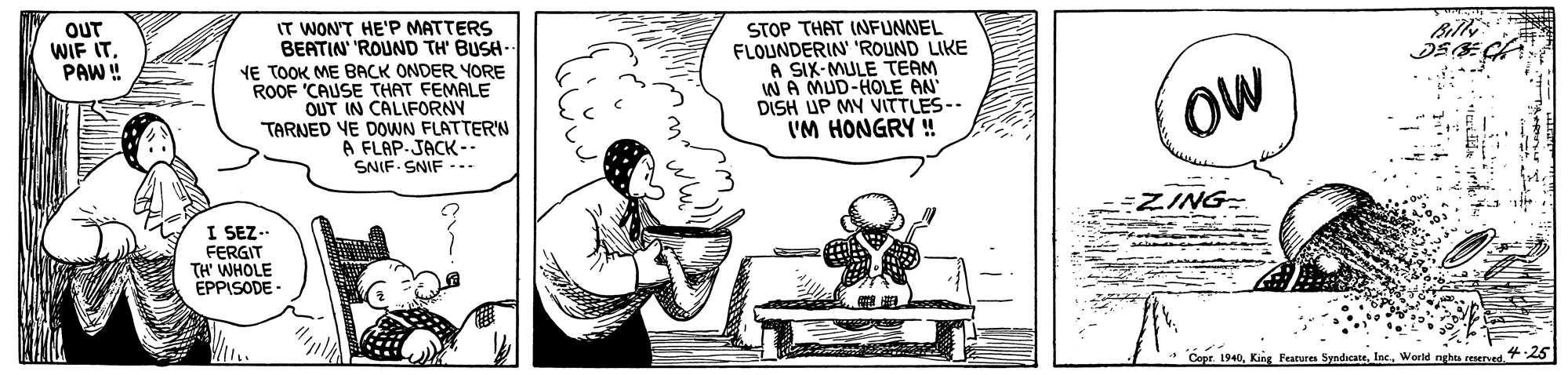 Line OCR: OUT WIF ITPAW ! IT WON'T HE'P MATTERS BEATIN 'ROUND TH' BUSH- YE TOOK ME BACK ONDER YORE ROOF 'CAUSE THAT FEMALE OUT IN CALIFORNY TARNED VE DOWN FLATTER'N A FLAP.JACK-- SNIF SNIF -.. STOP THAT INFUNNEL FLOUNDERIN' 'ROUND LIKE A SIX-MULE TEAM WA MUD-HOLE AN DISH UP MY VITTLES-- 'M HONGRY ! OW =ZING- I SEZ- FERGIT TH' WHOLE EPPISODE - Copt. 194025 OUT WIF ITPAW ! IT WON'T HE'P MATTERS BEATIN 'ROUND TH' BUSH- YE TOOK ME BACK ONDER YORE ROOF 'CAUSE THAT FEMALE OUT IN CALIFORNY TARNED VE DOWN FLATTER'N A FLAP.JACK-- SNIF SNIF -.. STOP THAT INFUNNEL FLOUNDERIN' 'ROUND LIKE A SIX-MULE TEAM WA MUD-HOLE AN DISH UP MY VITTLES-- 'M HONGRY ! OW =ZING- I SEZ- FERGIT TH' WHOLE EPPISODE - Copt. 1940King Features SyndicaneWorld nghts reserved