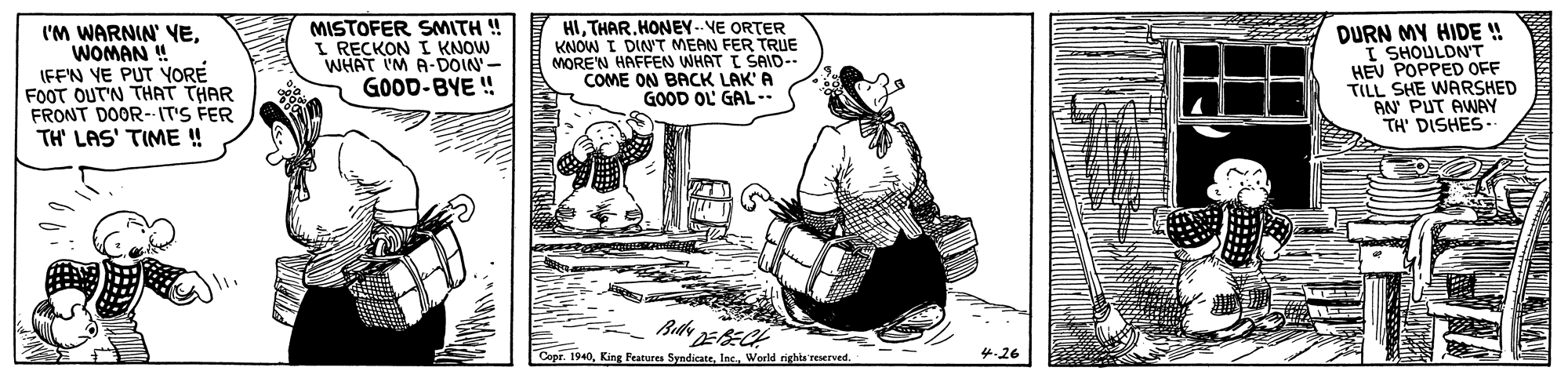 Illustration OCR: I'M WARNIN YEWOMAN ! IFF'N VE PUT YORE FOOT OUT'N THAT THAR FRONT DOOR-- IT'S FER TH' LAS' TIME ! MISTOFER SMITH ! I RECKON I KNOW WHAT I'M A-DOIN- GOOD-BYE ! HITHAR.HONEY-- VE ORTER KNOW I DINT MEAN FER TRUE MORE'N HAFFEN WHAT I SAID-- COME ON BACK LAK'A GOOD OL' GAL . DURN MY HIDE ! I SHOULDN'T HEV POPPED OFF TILL SHE WARSHED AN PUT AWAY TH' DISHES- Copr. 1940World rights reserved. 4.26 I'M WARNIN YEWOMAN ! IFF'N VE PUT YORE FOOT OUT'N THAT THAR FRONT DOOR-- IT'S FER TH' LAS' TIME ! MISTOFER SMITH ! I RECKON I KNOW WHAT I'M A-DOIN- GOOD-BYE ! HITHAR.HONEY-- VE ORTER KNOW I DINT MEAN FER TRUE MORE'N HAFFEN WHAT I SAID-- COME ON BACK LAK'A GOOD OL' GAL . DURN MY HIDE ! I SHOULDN'T HEV POPPED OFF TILL SHE WARSHED AN PUT AWAY TH' DISHES- Copr. 1940King Features SyndicateWorld rights reserved. 4.26