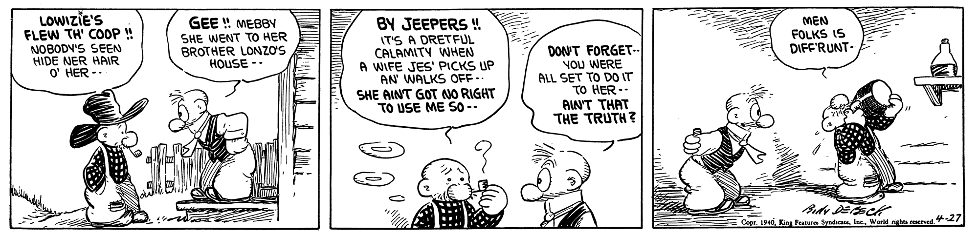 Font OCR: LOWIZIE'S FLEW TH' COOP ! NOBODV'S SEEN HIDE NER HAIR O' HER -. BY JEEPERS ! GEE ! MEBBY SHE WENT TO HER BROTHER LONZO'S HOUSE -- MEN FOLKS IS DIFF'RUNT- IT'S A DRETFUL CALAMITY WHEN A WIFE JES' PICKS UP AN' WALKS OFF- SHE AINT GOT NO RIGHT TO USE ME S0- DON'T FORGET-- YOU WERE ALL SET TO DO IT TO HER- AIN'T THAT THE TRUTH? CopeWorld nights reserved. 7 LOWIZIE'S FLEW TH' COOP ! NOBODV'S SEEN HIDE NER HAIR O' HER -. BY JEEPERS ! GEE ! MEBBY SHE WENT TO HER BROTHER LONZO'S HOUSE -- MEN FOLKS IS DIFF'RUNT- IT'S A DRETFUL CALAMITY WHEN A WIFE JES' PICKS UP AN' WALKS OFF- SHE AINT GOT NO RIGHT TO USE ME S0- DON'T FORGET-- YOU WERE ALL SET TO DO IT TO HER- AIN'T THAT THE TRUTH? CopeKing Feature SyndscateWorld nights reserved. 7