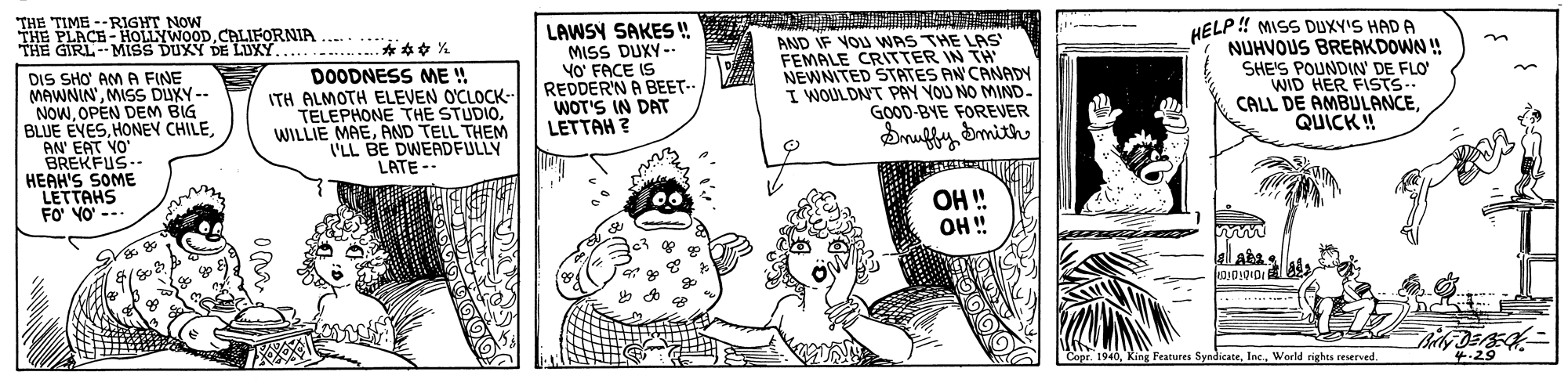 Comic book OCR: THE TIME --RIGHT NOW THE PLACE- HOLLYWOOD.CALIFORNIA GIRL--MISS DUXY DE LUXY. *** * LAWSY SAKES ! MISS DUXY - YO' FACE IS REDDER'N A BEET-- WOT'S IN DAT LETTAH ? AND IF VOU WAS THE LAS FEMALE CRITTER IN TH NEWNITED STATES AN CANADY I WOULDNT PAY YOU NO MIND- GOOD-BYE FOREVER HELP ! MISS DUXY'S HAD A NUHVOUS BREAKDOWN ! SHE'S POUNDIN' DE FLO WID HER FISTS-. CALL DE AMBULANCEQUICK ! .... DOODNESS ME ! ITH ALMOTH ELEVEN O'CLOCK- TELEPHONE THE STUDIOAND TELL THEM I'LL BE DWEADFULLY LATE -- DIS SHO AM A FINE MAWNIN'MISS DUXY-- NOWOPEN DEM BIG BLUE EVESDruffy Smith AN' EAT VO' BREKFUS-- HEAH'S SOME LETTAHS --- FO' YO' OH ! OH" Copr. 1940Inc. World righes reserved 4.29 THE TIME --RIGHT NOW THE PLACE- HOLLYWOOD.CALIFORNIA GIRL--MISS DUXY DE LUXY. *** * LAWSY SAKES ! MISS DUXY - YO' FACE IS REDDER'N A BEET-- WOT'S IN DAT LETTAH ? AND IF VOU WAS THE LAS FEMALE CRITTER IN TH NEWNITED STATES AN CANADY I WOULDNT PAY YOU NO MIND- GOOD-BYE FOREVER HELP ! MISS DUXY'S HAD A NUHVOUS BREAKDOWN ! SHE'S POUNDIN' DE FLO WID HER FISTS-. CALL DE AMBULANCEQUICK ! .... DOODNESS ME ! ITH ALMOTH ELEVEN O'CLOCK- TELEPHONE THE STUDIOWILLIE MAEAND TELL THEM I'LL BE DWEADFULLY LATE -- DIS SHO AM A FINE MAWNIN'MISS DUXY-- NOWOPEN DEM BIG BLUE EVESHONEY CHILEDruffy Smith AN' EAT VO' BREKFUS-- HEAH'S SOME LETTAHS --- FO' YO' OH ! OH" Copr. 1940King Features SyndicateInc. World righes reserved 4.29