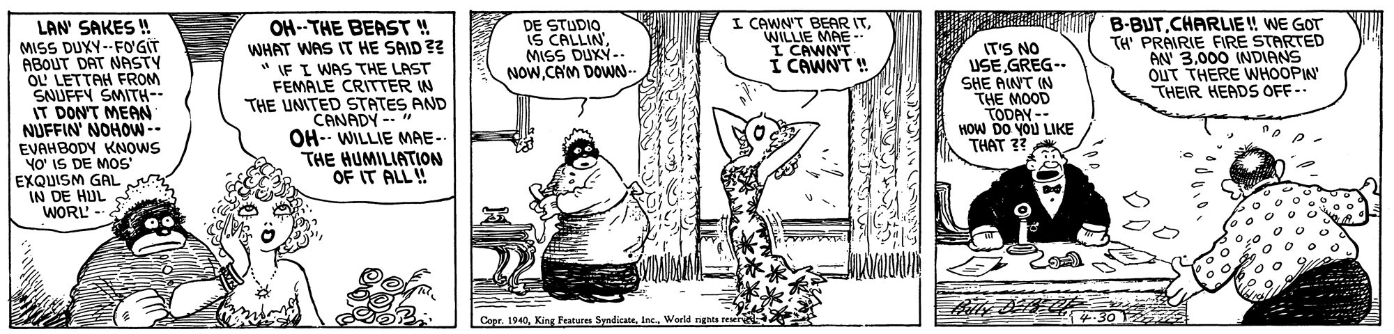 Gesture OCR: DE STUDIO IS CALLIN'MISS DUXY-- NOWCAM DOWN-- I CAWN'T BEAR ITWILLIE MAE I CAWN'T I CAWNT ! F B-BUT.CHARLIE! WE GOT TH' PRAIRIE FIRE STARTED AN 3000 INDIANS OUT THERE WHOOPIN THEIR HEADS OFF-- LAN' SAKES ! MISS DUXY--FO'GIT ABOUT DAT NASTY OL LETTAH FROM SNUFFY SMITH-- IT DON'T MEAN NUFFIN' NOHOW-- EVAHBODY KNOWS YO' IS DE MOS EXQUISM GAL IN DE HUL WORL - OH--THE BEAST ! WHAT WAS IT HE SAID ?? * IF I WAS THE LAST FEMALE CRITTER W THE UNITED STATES AND CANADY -- " OH- WILLIE MAE-- THE HUMILIATION OF IT ALL! IT'S NO USE GREG-- SHE AINT IN THE MOOD TODAY -- HOW DO YOU LIKE THAT ?? CoorWorld ngats reser DE STUDIO IS CALLIN'MISS DUXY-- NOWCAM DOWN-- I CAWN'T BEAR ITWILLIE MAE I CAWN'T I CAWNT ! F B-BUT.CHARLIE! WE GOT TH' PRAIRIE FIRE STARTED AN 3000 INDIANS OUT THERE WHOOPIN THEIR HEADS OFF-- LAN' SAKES ! MISS DUXY--FO'GIT ABOUT DAT NASTY OL LETTAH FROM SNUFFY SMITH-- IT DON'T MEAN NUFFIN' NOHOW-- EVAHBODY KNOWS YO' IS DE MOS EXQUISM GAL IN DE HUL WORL - OH--THE BEAST ! WHAT WAS IT HE SAID ?? * IF I WAS THE LAST FEMALE CRITTER W THE UNITED STATES AND CANADY -- " OH- WILLIE MAE-- THE HUMILIATION OF IT ALL! IT'S NO USE GREG-- SHE AINT IN THE MOOD TODAY -- HOW DO YOU LIKE THAT ?? CoorKing Features SyndicateWorld ngats reser