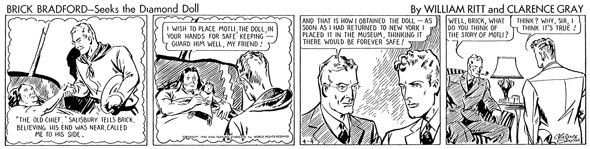 Art OCR: By WILLIAM RITT and CLARENCE GRAY THINK ? WHYI THINK IT'S TRUE ! BRICK BRADFORD-Seeks the Diamond Doll I WISH TO PLACE MOTLI THE DOLLIN YOUR HANDS FOR SAFE KEEPING GUARD HIM WELLMY FRIEND ! AND THAT IS HOW I OBTAINED THE DOLL- AS SOON AS I HAD RETURNED TO NEW YORK I PLACED IT IN THE MUSEUMTHINKING IT THERE WOULD BE FOREVER SAFE! Y WELLWHAT DO YOU THINK OF THE STORY OF MOTLI ? "THE OLD CHIEF" SALISBURY TELLS BRICK. BELIEVING HIS END WAS NEARCALLED ME TO HIS SIDE. By WILLIAM RITT and CLARENCE GRAY THINK ? WHYI THINK IT'S TRUE ! BRICK BRADFORD-Seeks the Diamond Doll I WISH TO PLACE MOTLI THE DOLLIN YOUR HANDS FOR SAFE KEEPING GUARD HIM WELLMY FRIEND ! AND THAT IS HOW I OBTAINED THE DOLL- AS SOON AS I HAD RETURNED TO NEW YORK I PLACED IT IN THE MUSEUMTHINKING IT THERE WOULD BE FOREVER SAFE! Y WELLWHAT DO YOU THINK OF THE STORY OF MOTLI ? "THE OLD CHIEF" SALISBURY TELLS BRICK. BELIEVING HIS END WAS NEARCALLED ME TO HIS SIDE.