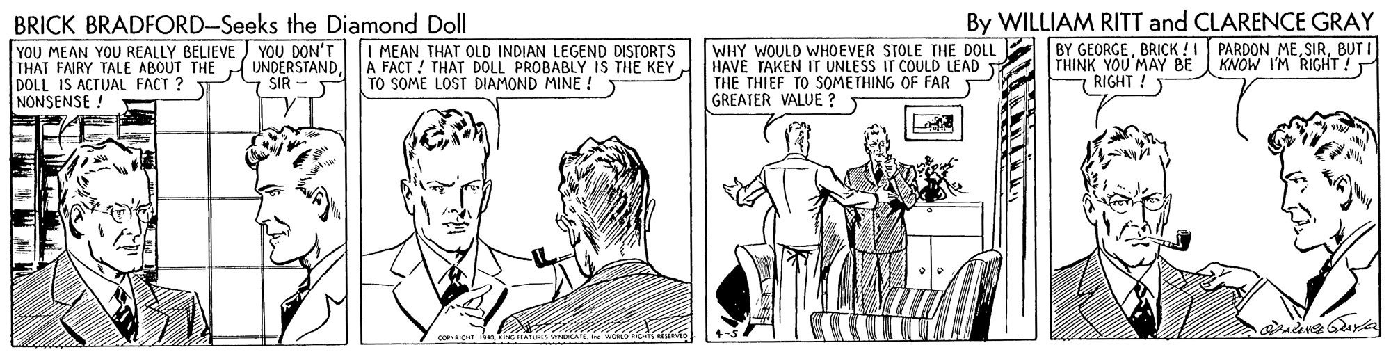 Elbow OCR: By WILLIAM RITT and CLARENCE GRAY BY GEORGEBUT I THINK YOU MAY BE 7 RIGHT ! BRICK BRADFORD-Seeks the Diamond Doll WHY WOULD WHOEVER STOLE THE DOLL HAVE TAKEN IT UNLESS IT COULD LEAD THE THIEF TO SOMETHING OF FAR GREATER VALUE ? YOU DON'T YOU MEAN YOU REALLY BELIEVE THÁT FAIRY TALE ABOUT THE UNDERSTANDDOLL IS ACTUAL FACT ? NONSENSE ! I MEAN THAT OLD INDIAN LEGEND DISTORTS A FACT ! THAT DOLL PROBABLY IS THE KEY TO SOME LOST DIAMOND MINE ! KNOW I'M RIGHT! 7 SIR - By WILLIAM RITT and CLARENCE GRAY BY GEORGEBRICK !! PARDON MEBUT I THINK YOU MAY BE 7 RIGHT ! BRICK BRADFORD-Seeks the Diamond Doll WHY WOULD WHOEVER STOLE THE DOLL HAVE TAKEN IT UNLESS IT COULD LEAD THE THIEF TO SOMETHING OF FAR GREATER VALUE ? YOU DON'T YOU MEAN YOU REALLY BELIEVE THÁT FAIRY TALE ABOUT THE UNDERSTANDDOLL IS ACTUAL FACT ? NONSENSE ! I MEAN THAT OLD INDIAN LEGEND DISTORTS A FACT ! THAT DOLL PROBABLY IS THE KEY TO SOME LOST DIAMOND MINE ! KNOW I'M RIGHT! 7 SIR -