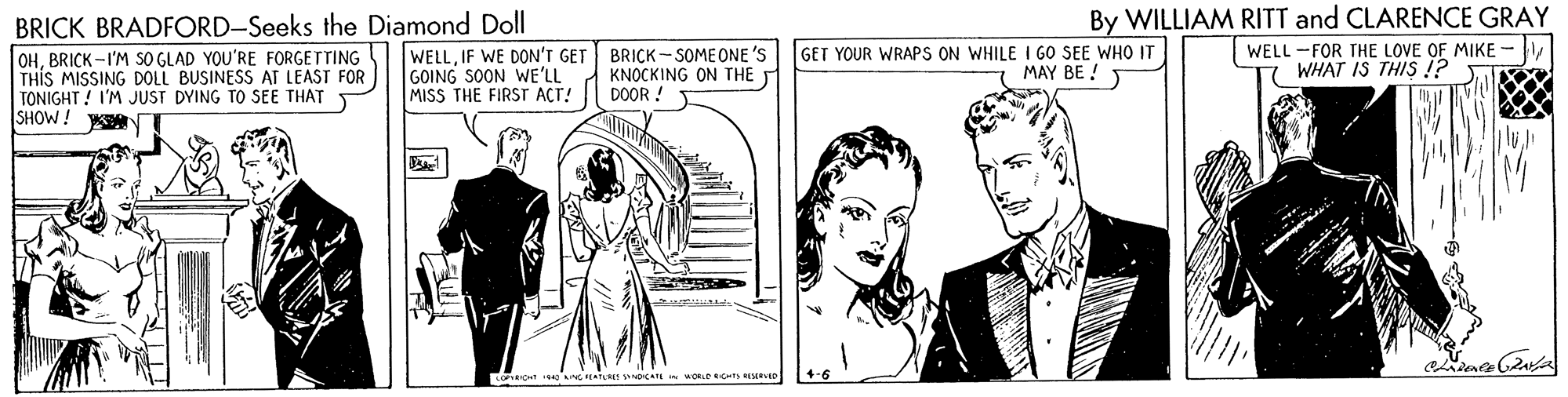 Black-and-white OCR: BRICK BRADFORD-Seeks the Diamond Doll WELLIF WE DON'T GET GOING SOON WE'LL MISS THE FIRST ACT! By WILLIAM RITT and CLARENCE GRAY WELL -FOR THE LOVE OF MIKE 7 WHAT IS THIS !? OHBRICK -I'M SO GLAD YOU'RE FORGETTING THIS MISSING DOLL BUSINESS AT LEAST FOR TONIGHT! I'M JUST DYING TO SEE THAT SHOW! BRICK - SOME ONE 'S KNOCKING ON THE DOOR ! GET YOUR WRAPS ON WHILE I GO SEE WHO IT MAY BE ! 5 BRICK BRADFORD-Seeks the Diamond Doll WELLIF WE DON'T GET GOING SOON WE'LL MISS THE FIRST ACT! By WILLIAM RITT and CLARENCE GRAY WELL -FOR THE LOVE OF MIKE 7 WHAT IS THIS !? OHBRICK -I'M SO GLAD YOU'RE FORGETTING THIS MISSING DOLL BUSINESS AT LEAST FOR TONIGHT! I'M JUST DYING TO SEE THAT SHOW! BRICK - SOME ONE 'S KNOCKING ON THE DOOR ! GET YOUR WRAPS ON WHILE I GO SEE WHO IT MAY BE ! 5