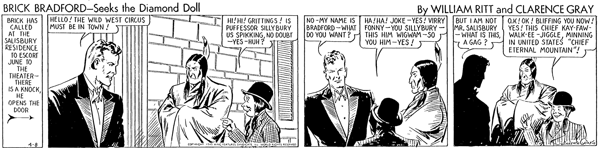 Conversation OCR: BRICK BRADFORD-Seeks the Diamond Doll HELLO! THE WILD WEST CIRCUS MUST BE IN TOWN ! By WILLIAM RITT and CLARENCE GRAY O.K! OK ! BLIFFING YOU NOW! YES! THIS CHIEF KAY-FAW- - WHAT IS THISMINNING IN UNITED STATES "CHIEF ETERNAL MOUNTAIN"! HI! HI! GRITTINGS! IS PUFFESSOR SILLYBURY US SPIKKINGNO DOUBT -YES -HUH ? NO -MY NAME IS BRADFORD -WHAT FONNY-YOU SILLYBURY DO YOU WANT ? THIS HIM WIGWAM -SO HA! HA! JOKE -YES! VIRRY BUT I AM NOT MR. SALISBURY BRICK HAS CALLED AT THE SALISBURY RESIDENCE TO ESCORT JUNE TO THE THEATER- THERE IS A KNOCKYOU HIM -YES ! A GAG ? HE OPENS THE DOOR 4-8 BRICK BRADFORD-Seeks the Diamond Doll HELLO! THE WILD WEST CIRCUS MUST BE IN TOWN ! By WILLIAM RITT and CLARENCE GRAY O.K! OK ! BLIFFING YOU NOW! YES! THIS CHIEF KAY-FAW- - WHAT IS THISWALK-EE -JIGGLEMINNING IN UNITED STATES "CHIEF ETERNAL MOUNTAIN"! HI! HI! GRITTINGS! IS PUFFESSOR SILLYBURY US SPIKKINGNO DOUBT -YES -HUH ? NO -MY NAME IS BRADFORD -WHAT FONNY-YOU SILLYBURY DO YOU WANT ? THIS HIM WIGWAM -SO HA! HA! JOKE -YES! VIRRY BUT I AM NOT MR. SALISBURY BRICK HAS CALLED AT THE SALISBURY RESIDENCE TO ESCORT JUNE TO THE THEATER- THERE IS A KNOCKYOU HIM -YES ! A GAG ? HE OPENS THE DOOR 4-8