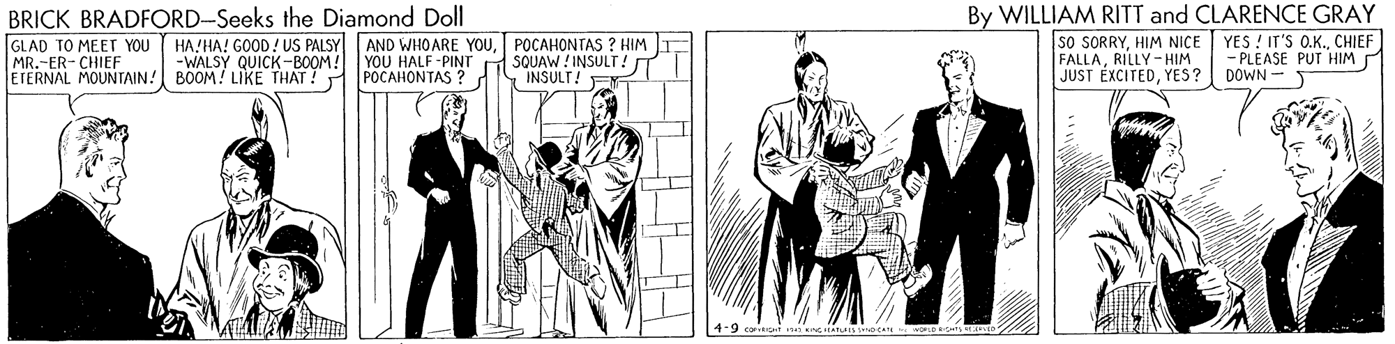 Drawing OCR: By WILLIAM RITT and CLARENCE GRAY SO SORRYHIM NICE FALLARILLY- HIM JUST EXCITEDYES? BRICK BRADFORD-Seeks the Diamond Doll GLAD TO MEET YOU MR.-ER- CHIEF -WALSY QUICK-BOOM! ETERNAL MOUNTAIN! BOOM! LIKE THAT! POCAHONTAS ? HA!HA! GOOD! US PALSY AND WHOARE YOUPOCAHONTAS ? HIM YOU HALF -PINT SQUAW ! INSULT !T INSULT! YES ! IT'S O.K.CHIEF - PLEASE PUT HIM DOWN By WILLIAM RITT and CLARENCE GRAY SO SORRYHIM NICE FALLARILLY- HIM JUST EXCITEDYES? BRICK BRADFORD-Seeks the Diamond Doll GLAD TO MEET YOU MR.-ER- CHIEF -WALSY QUICK-BOOM! ETERNAL MOUNTAIN! BOOM! LIKE THAT! POCAHONTAS ? HA!HA! GOOD! US PALSY AND WHOARE YOUPOCAHONTAS ? HIM YOU HALF -PINT SQUAW ! INSULT !T INSULT! YES ! IT'S O.K.CHIEF - PLEASE PUT HIM DOWN