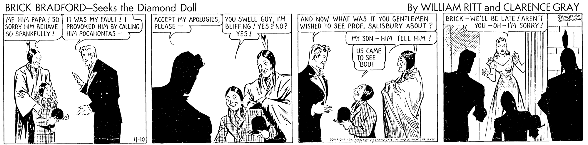Comic book OCR: BRICK BRADFORD-Seeks the Diamond Doll ME HIM PAPA ! So IT WAS MY FAULT ! I ACCEPT MY APOLOGIESI'M SORRY HIM BEHAVE SO SPANKFULLY! By WILLIAM RITT and CLARENCE GRAY BRICK - WE'LL BE LATE ! AREN'T YOU - OH -I'M SORRY ! AND NOW WHAT WAS IT YOU GENTLEMEN WISHED TO SEE PROF. SALISBURY ABOUT ? PROVOKED HIM BY CALLING HIM POCAHONTAS - BLIFFING ! YES ? NO? 7 YES! JU PLEASE - MY SON - HIM TELL HIM ! US CAME TO SEE "BOUT- 19-10 BRICK BRADFORD-Seeks the Diamond Doll ME HIM PAPA ! So IT WAS MY FAULT ! I ACCEPT MY APOLOGIESYOU SWELL GUYI'M SORRY HIM BEHAVE SO SPANKFULLY! By WILLIAM RITT and CLARENCE GRAY BRICK - WE'LL BE LATE ! AREN'T YOU - OH -I'M SORRY ! AND NOW WHAT WAS IT YOU GENTLEMEN WISHED TO SEE PROF. SALISBURY ABOUT ? PROVOKED HIM BY CALLING HIM POCAHONTAS - BLIFFING ! YES ? NO? 7 YES! JU PLEASE - MY SON - HIM TELL HIM ! US CAME TO SEE "BOUT- 19-10