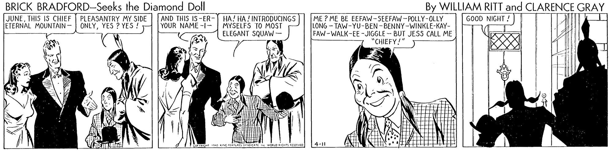 Font OCR: BRICK BRADFORD-Seeks the Diamond Doll JUNETHIS IS CHIEF PLEASANTRY MY SIDE ETERNAL MOUNTAIN- By WILLIAM RITT and CLARENCE GRAY GOOD NIGHT! ME ? ME BE EEFAW-SEEFAW-POLLY-OLLY LONG - TAW-YU-BEN -BENNY-WINKLE-KAY- FAW-WALK-EE -JIGGLE - BUT JESS CALL ME "CHIEFY!" AND THIS IS-ER- ONLYYES ? YES !HYOUR NAME -1- HA! HA! INTRODUCINGS MYSELFS TO MOST ELEGANT SQUAW- 4-11 BRICK BRADFORD-Seeks the Diamond Doll JUNETHIS IS CHIEF PLEASANTRY MY SIDE ETERNAL MOUNTAIN- By WILLIAM RITT and CLARENCE GRAY GOOD NIGHT! ME ? ME BE EEFAW-SEEFAW-POLLY-OLLY LONG - TAW-YU-BEN -BENNY-WINKLE-KAY- FAW-WALK-EE -JIGGLE - BUT JESS CALL ME "CHIEFY!" AND THIS IS-ER- ONLYYES ? YES !HYOUR NAME -1- HA! HA! INTRODUCINGS MYSELFS TO MOST ELEGANT SQUAW- 4-11