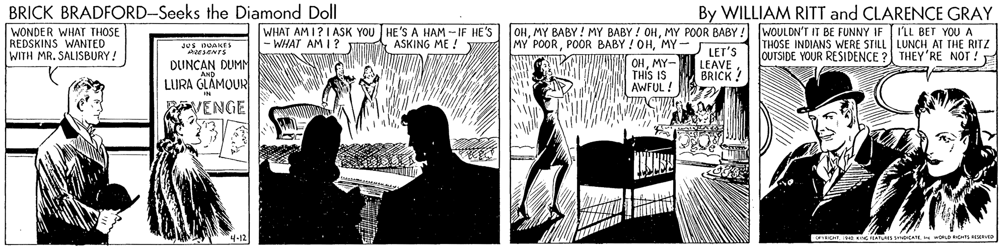 Comics OCR: BRICK BRADFORD-Seeks the Diamond Doll WONDER WHAT THOSE REDSKINS WANTED WITH MR. SALISBURY! By WILLIAM RITT and CLARENCE GRAY WHAT AM I?I ASK YOU HE'S A HAM -- IF HE'S |- WHAT AM I? OHMY POOR BABY ! WOULDN'T IT BE FUNNY IF JI'LL BET YOU A THOSE INDIANS WERE STILL LUNCH AT THE RITZ JOUTSIDE YOUR RESIDENCE ? THEY'RE NOT ! E MY POORMY- OHMY- THIS IS AWFUL ! JUS DUAKES ESENTS ASKING ME ! W LET'S LEAVE BRICK ! DUNCAN DUMN LURA GLAMOUR VENGE 4-12 ICHTO Kv IS 3DICATEORLD RICS REED BRICK BRADFORD-Seeks the Diamond Doll WONDER WHAT THOSE REDSKINS WANTED WITH MR. SALISBURY! By WILLIAM RITT and CLARENCE GRAY WHAT AM I?I ASK YOU HE'S A HAM -- IF HE'S |- WHAT AM I? OHMY BABY! MY BABY ! OHMY POOR BABY ! WOULDN'T IT BE FUNNY IF JI'LL BET YOU A THOSE INDIANS WERE STILL LUNCH AT THE RITZ JOUTSIDE YOUR RESIDENCE ? THEY'RE NOT ! E MY POORPOOR BABY ! OHMY- OHMY- THIS IS AWFUL ! JUS DUAKES ESENTS ASKING ME ! W LET'S LEAVE BRICK ! DUNCAN DUMN LURA GLAMOUR VENGE 4-12 ICHTO Kv IS 3DICATEORLD RICS REED