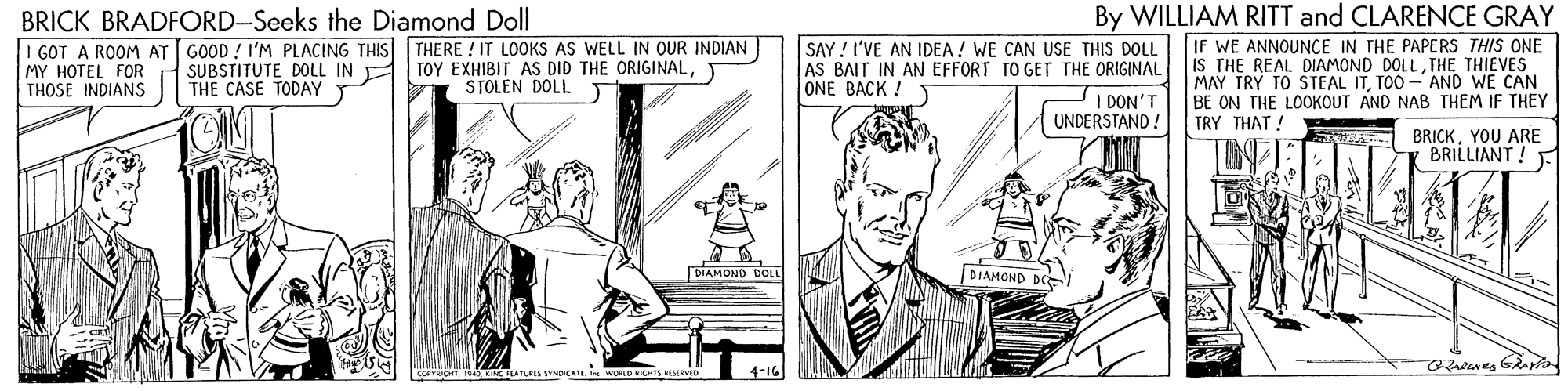 Art OCR: By WILLIAM RITT and CLARENCE GRAY BRICK BRADFORD-Seeks the Diamond Doll I GOT A ROOM AT GOOD ! I'M PLACING THIS THERE ! IT LOOKS AS WELL IN OUR INDIAN MY HOTEL FOR THOSE INDIANS SAY ! I'VE AN IDEA! WE CAN USE THIS DOLL IF WE ANNOUNCE IN THE PAPERS THIS ONE AS BAIT IN AN EFFORT TO GET THE ORIGINALI IS THE REAL DIAMOND DOLLTHE THIEVES MAY TRY TO STEAL ITTOO - AND WE CAN BE ON THE LOOKOUT AND NAB THEM IF THEY SUBSTITUTE DOLL IN THE CASE TODAY TOY EXHIBIT AS DID THE ORIGINALT STOLEN DOLL ONE BACK ! T I DON'T UNDERSTAND ! TRY THAT ! BRICKYOU ARE BRILLIANT! - BIAMONO DOLL DIAMOND D adares Ga By WILLIAM RITT and CLARENCE GRAY BRICK BRADFORD-Seeks the Diamond Doll I GOT A ROOM AT GOOD ! I'M PLACING THIS THERE ! IT LOOKS AS WELL IN OUR INDIAN MY HOTEL FOR THOSE INDIANS SAY ! I'VE AN IDEA! WE CAN USE THIS DOLL IF WE ANNOUNCE IN THE PAPERS THIS ONE AS BAIT IN AN EFFORT TO GET THE ORIGINALI IS THE REAL DIAMOND DOLLTHE THIEVES MAY TRY TO STEAL ITTOO - AND WE CAN BE ON THE LOOKOUT AND NAB THEM IF THEY SUBSTITUTE DOLL IN THE CASE TODAY TOY EXHIBIT AS DID THE ORIGINALT STOLEN DOLL ONE BACK ! T I DON'T UNDERSTAND ! TRY THAT ! BRICKYOU ARE BRILLIANT! - BIAMONO DOLL DIAMOND D adares Ga