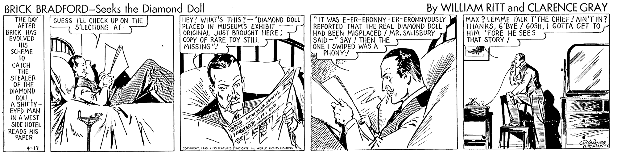 Parallel OCR: BRICK BRADFORD-Seeks the Diamond Doll THE DAY AFTER BRICK HAS EVOLVED HIS SCHEME TO CATCH THE STEALER OF THE DIAMOND DOLL A SHIFTY- EYED MAN IN A WEST SIDE HOTEL READS HIS PAPER By WILLIAM RITT and CLARENCE GRAY HEY! WHAT'S THIS ? -"DIAMOND DOLL PLACED IN MUSEUM'S EXHIBIT - R REPORTED THAT THE REAL DIAMOND DOLL ORIGINAL JUST BROUGHT HERE; COPY OF RARE TOY STILL T MISSING "! MAX ? LEMME TALK T'THE CHIEF! AIN'T IN? THANKSI GOTTA GET TO HIM 'FORE HE SEES THAT STORY ! " IT WAS E-ER-ERONNY - ER-ERONNYOUSLY GUESS I'LL CHECK UP ON THE S'LECTIONS AT HAD BEEN MISPLACED! MR. SALISBURY SAID-" SAY! THEN THE lONE I SWIPED WAS A PHONY! a pa gr 4-17 COPICHTWORLD ICHTS HLSEVED BRICK BRADFORD-Seeks the Diamond Doll THE DAY AFTER BRICK HAS EVOLVED HIS SCHEME TO CATCH THE STEALER OF THE DIAMOND DOLL A SHIFTY- EYED MAN IN A WEST SIDE HOTEL READS HIS PAPER By WILLIAM RITT and CLARENCE GRAY HEY! WHAT'S THIS ? -"DIAMOND DOLL PLACED IN MUSEUM'S EXHIBIT - R REPORTED THAT THE REAL DIAMOND DOLL ORIGINAL JUST BROUGHT HERE; COPY OF RARE TOY STILL T MISSING "! MAX ? LEMME TALK T'THE CHIEF! AIN'T IN? THANKS6'BYE ! GOSHI GOTTA GET TO HIM 'FORE HE SEES THAT STORY ! " IT WAS E-ER-ERONNY - ER-ERONNYOUSLY GUESS I'LL CHECK UP ON THE S'LECTIONS AT HAD BEEN MISPLACED! MR. SALISBURY SAID-" SAY! THEN THE lONE I SWIPED WAS A PHONY! a pa gr 4-17 COPICHTNC IERTURIS DICATEWORLD ICHTS HLSEVED