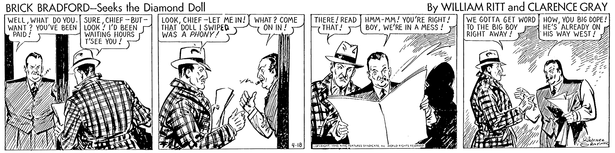 Mammal OCR: BRICK BRADFORD-Seeks the Diamond Doll WELLCHIEF -BUT- WANT ? YOU'VE BEEN LOOK ?I'D BEEN P LOOKCHIEF -LET ME IN! WHAT ? COME THAT DOLL I SWIPED WAS A PHONY! THERE! READ HMM-MM! YOU'RE RIGHT! THAT! By WILLIAM RITT and CLARENCE GRAY WE GOTTA GET WORD HOWYOU BIG DOPE! TO THE BIG BOY A HE'S ALREADY ON HIS WAY WEST! ON IN ! BOYWE'RE INA MESS ! PAID! WAITING HOURS T'SEE YOU! RIGHT AWAY! 4-18 BRICK BRADFORD-Seeks the Diamond Doll WELLWHAT DO YOU. SURECHIEF -BUT- WANT ? YOU'VE BEEN LOOK ?I'D BEEN P LOOKCHIEF -LET ME IN! WHAT ? COME THAT DOLL I SWIPED WAS A PHONY! THERE! READ HMM-MM! YOU'RE RIGHT! THAT! By WILLIAM RITT and CLARENCE GRAY WE GOTTA GET WORD HOWYOU BIG DOPE! TO THE BIG BOY A HE'S ALREADY ON HIS WAY WEST! ON IN ! BOYWE'RE INA MESS ! PAID! WAITING HOURS T'SEE YOU! RIGHT AWAY! 4-18