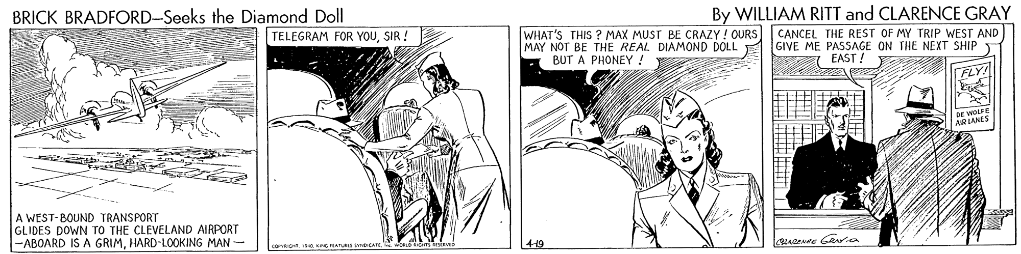 Art OCR: By WILLIAM RITT and CLARENCE GRAY CANCEL THE REST OF MY TRIP WEST AND GIVE ME PASSAGE ON THE NEXT SHIP EAST ! ? BRICK BRADFORD-Seeks the Diamond Doll WHAT'S THIS ? MAX MUST BE CRAZY ! OURS MAY NOT BE THE REAL DIAMOND DOLL BUT A PHONEY! TELEGRAM FOR YOUSIR ! FLY! DE WOS A WEST-BOUND TRANSPORT GLIDES DOWN TO THE CLEVELAND AIRPORT -ABOARD IS A GRIMHARD-LOOKING MAN - CORICHT 0KG PEATURIS snbICA 4-19 By WILLIAM RITT and CLARENCE GRAY CANCEL THE REST OF MY TRIP WEST AND GIVE ME PASSAGE ON THE NEXT SHIP EAST ! ? BRICK BRADFORD-Seeks the Diamond Doll WHAT'S THIS ? MAX MUST BE CRAZY ! OURS MAY NOT BE THE REAL DIAMOND DOLL BUT A PHONEY! TELEGRAM FOR YOUSIR ! FLY! DE WOS A WEST-BOUND TRANSPORT GLIDES DOWN TO THE CLEVELAND AIRPORT -ABOARD IS A GRIMHARD-LOOKING MAN - CORICHT 0KG PEATURIS snbICA 4-19