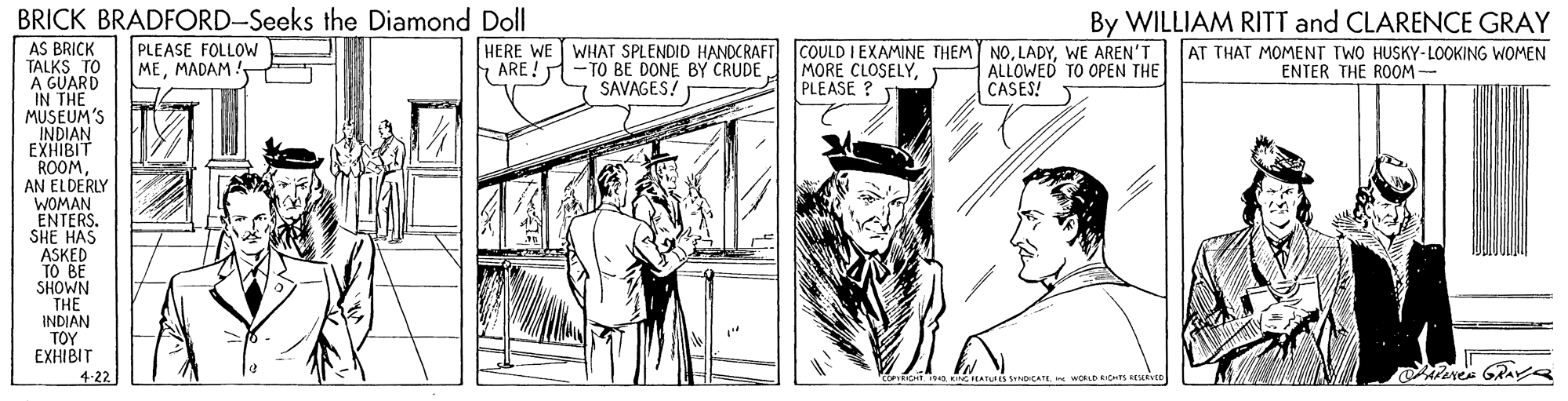 Illustration OCR: BRICK BRADFORD-Seeks the Diamond Doll AS BRICK TALKS TO A GUARD IN THE MUSEUM'S By WILLIAM RITT and CLARENCE GRAY PLEASE FOLLOW MEMADAM. HERE WE WHAT SPLENDID HANDCRAFT - TO BE DONE BY CRUDE SAVAGES! COULD I EXAMINE THEM NOWE AREN'T|AT THAT MOMENT TWO HUSKY-LOOKING WOMEN MORE CLOSELYPLEASE ? ARE ! ALLOWED TO OPEN THE CASES! ENTER THE ROOM - FYNDIAN ROOMAN ELDERLY WOMAN ENTERS. SHE HAS ASKED TO BE SHOWN THE INDIAN TOY EXHIBIT 4-22 NGTEATUES NbCATEWORLD EICHTS EESEVE BRICK BRADFORD-Seeks the Diamond Doll AS BRICK TALKS TO A GUARD IN THE MUSEUM'S By WILLIAM RITT and CLARENCE GRAY PLEASE FOLLOW MEMADAM. HERE WE WHAT SPLENDID HANDCRAFT - TO BE DONE BY CRUDE SAVAGES! COULD I EXAMINE THEM NOWE AREN'T|AT THAT MOMENT TWO HUSKY-LOOKING WOMEN MORE CLOSELYPLEASE ? ARE ! ALLOWED TO OPEN THE CASES! ENTER THE ROOM - FYNDIAN ROOMAN ELDERLY WOMAN ENTERS. SHE HAS ASKED TO BE SHOWN THE INDIAN TOY EXHIBIT 4-22 NGTEATUES NbCATEWORLD EICHTS EESEVE